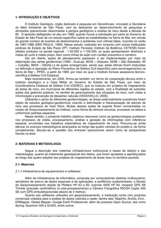 1- INTRODUÇÃO E OBJETIVOS

         O Instituto Geológico, órgão dedicado à pesquisa em Geociências, vinculado à Secretaria
do Meio Ambiente de São Paulo, vem se dedicando ao desenvolvimento de pesquisas e
atividades operacionais relacionadas a perigos geológicos e análise de risco desde a década de
80. O episódio deflagrador se deu em 1988, quando houve a solicitação por parte do Governo do
Estado de São Paulo de um estudo específico sobre as instabilidades na Serra do Mar, em virtude
do grande número de eventos de deslizamentos e acidentes com vítimas fatais, ocorrido no verão
de 1987-1988 (SÃO PAULO, 1988). Nesse estudo, realizado em conjunto com outras instituições
públicas do Estado de São Paulo (IPT, Instituto Florestal, Instituto de Botânica, CETESB) foram
obtidos produtos na escala regional - 1:50.000 e 1:100.000, os quais apresentaram diretrizes e
metas de curto e médio prazo, bem como linhas de ação com caráter preventivo e corretivo.
         Daí em diante, ações de planejamento passaram a ser implementadas por meio da
elaboração das cartas geotécnicas (1989 - Guarujá, 90/92 – Ubatuba, 94/96 – São Sebastião, 95
– Cubatão, 98/05 – SIIGAL) e de ações emergenciais, sendo que, estas últimas foram traduzidas
na definição e operação do Plano Preventivo de Defesa Civil específico para escorregamentos na
Serra do Mar – PPDC, a partir de 1989, por meio do qual o Instituto fornece assessoria técnico-
científica à Defesa Civil Estadual.
         Mais recentemente, em 2004, firmou-se também um termo de cooperação técnica entre o
Instituto Geológico e a Casa Militar do Governo do Estado de São Paulo, por meio da
Coordenadoria Estadual de Defesa Civil (CEDEC), que se traduziu em projetos de mapeamento
de áreas de risco, em municípios de diferentes regiões do estado, com a finalidade de subsidiar
ações dos gestores públicos, no sentido de gerenciamento das situações de risco, com vistas à
minimização e prevenção de desastres naturais (VEDOVELLO, 2009).
         Utilizando o apoio de diferentes geotecnologias, as áreas potencialmente suscetíveis foram
objeto de estudos geológico-geotécnicos visando a delimitação e hierarquização de setores de
risco aos processos do meio físico. Muitas dessas ações de suporte foram concentradas no
núcleo de Geoprocessamento do Instituto, como forma de otimizar recursos, processar os dados e
uniformizar padrões espaciais.
         Nesse sentido, o presente trabalho objetivou descrever como as geotecnologias auxiliaram
nos processos de coleta, processamento, análise e geração de informações com referência
espacial, envolvidas nos trabalhos sistemáticos de mapeamento de risco. Procurou-se ainda
elencar os avanços metodológicos alcançados ao longo das quatro versões do projeto e, de forma
complementar, discutiu-se a questão dos entraves operacionais assim como as perspectivas
futuras na área.


2- MATERIAIS E METODOLOGIA

       Segue a descrição dos materiais (infraestrutura institucional e bases de dados) e das
metodologias, quanto ao tratamento geoespacial dos dados, que foram ajustados e aperfeiçoados
ao longo das quatro edições dos projetos de mapeamento de áreas risco no território paulista.

2.1- Materiais

2.1.1-Infraestrutura de equipamentos e softwares

       Além da infraestrutura de informática, composta por computadores desktop multiusuários,
servidores de acervo de dados espaciais e de aplicações, e periféricos suplementares, o Núcleo
de Geoprocessamento dispõe de Plotters HP A3 e A0, scanner 4500 HP A0, receptor GPS XB
Trimble (precisão centimétrica no pós-processamento) e Câmera Fotográfica RICOH Caplio 500
SE com GPS embutido(precisão abaixo de 3 metros).
       Quanto aos softwares utilizados em geoprocessamento, a instituição conta com produtos
comerciais voltados para a análise de dados vetoriais e raster, dentre eles: MapInfo, ArcGis, Envi ,
ERMapper, Global Mapper, Google Earth Professional, além de produtos Open Source, tais como
Spring, Quantum GIS e GvSIG, entre outros.


13o Congresso Brasileiro de Geologia de Engenharia e Ambiental                               Página 2
 