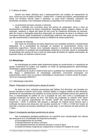 2.1.2-Bases de dados

        Quanto aos dados utilizados para o desenvolvimento dos projetos de mapeamento de
risco, contou-se com de dados primários – coletas GPS – e dados secundários, representados por
bases nos formatos vetorial, raster e tabulares, os quais foram coletados, sobretudo nas
secretarias municipais e nas instituições estaduais ou adquiridos com recursos do projeto.

    • Levantamento de bases vetoriais e matriciais
       Após a definição dos municípios alvos dos termos de cooperação, dá-se o início ao
levantamento da existência de bases cartográficas, fotografias aéreas, imagens orbitais de alta
resolução, cadastros e mapas das áreas de risco junto às Prefeituras Municipais de interesse,
além de croquis e bibliografia específica relacionada. As secretarias de obras e as defesas civis
municipais exercem papel fundamental na identificação preliminar das áreas de risco existentes,
que são caracterizadas e setorizadas durante os trabalhos de campo posteriores.

   •    Aquisição de materiais
        Nos casos de inexistência de bases disponíveis com qualidade aceitável e características
adequadas, há a necessidade de aquisição de produtos de sensoriamento remoto com
parâmetros específicos. Fatores como resolução espacial e atualidade do levantamento são
critérios prioritários na avaliação das possibilidades existentes no mercado, devido à necessidade
de delimitação dos setores de risco a partir de observação de feições em regiões urbanizadas, de
expansão urbana, em distritos e bairros rurais.


2.2- Metodologia

       As metodologias de análise estão diretamente ligadas ao conhecimento e à experiência da
equipe componente do projeto, que englobou as áreas de geologia-geotecnia, geomorfologia,
climatologia e geoprocessamento.
       A experiência do usuário é determinante para a qualidade dos resultados provindos de um
SIG. Segue o detalhamento da metodologia sistemática comumente empregada nos
mapeamentos, assim como os avanços metodológicos incorporados na última versão do projeto -
Termo de Cooperação 2009-2011.

2.2.1-Metodologia sistemática

Etapa1- Preparação do material para a equipe de campo

        As áreas de risco, indicadas previamente pela Defesa Civil Municipal, são lançadas em
layouts impressos contendo como fundo, ortofotos digitais ou imagens orbitais de alta resolução,
atendendo às necessidades dos trabalhos de campo quanto à delimitação precisa dos setores de
risco, à caracterização do padrão de uso e ocupação do solo, bem como a quantificação de
moradias existentes nos setores de risco. Tais bases são projetadas no sistema UTM, datum
SAD69 e os arquivos originalmente em formato Geotiff são transformados num formato
comprimido – ECW. O ambiente GIS propicia a utilização do material acima descrito para a
confecção de layouts das áreas-alvo com escalas variando de 1:1.000 a 1:5.500 (em função da
extensão e natureza do processo identificado em cada área), e com tamanho de pixel próximo de
1 metro.

Etapa 2- Investigações geológico-geotécnicas de campo

       Nas investigações geológico-geotécnicas de superfície para caracterização dos setores
das áreas-alvo há a consideração dos seguintes processos:
       a) Escorregamentos em encostas;
       b) Queda/rolamento de blocos rochosos;
       c) Inundações/enchentes em planícies aluviais e cursos d' água;
       d) Queda de taludes marginais por solapamento e erosão em margens de canal;

13o Congresso Brasileiro de Geologia de Engenharia e Ambiental                             Página 3
 