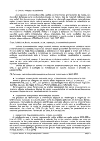 e) Erosão, colapso e subsidência

       As ocupações em encostas estão sujeitas aos movimentos gravitacionais de massa, que
dependem de fatores como: declividade/inclinação do talude, tipo de material mobilizado (solo
e/ou rocha), tipo de movimento predominante (planar ou rotacional), geometria da ruptura (planar,
cunha, circular), tipo de talude (natural ou corte e aterro), posição da feição de instabilidade em
relação à encosta (topo, meio ou base) e agentes deflagradores.
       Além da caracterização das feições de instabilidade, a vulnerabilidade em relação às
formas de uso e ocupação também costuma ser avaliada no campo, o que é feito com base em
informações sobre o padrão de ocupação das áreas de uso residencial. Aspectos construtivos
das habitações (madeira, alvenaria, misto) e o estágio e densidade da ocupação, incluindo
aspectos gerais sobre infraestrutura urbana implantada, tais como condições das vias
(pavimentada, terra, escadarias), sistemas de drenagem e esgoto, pontes e outras melhorias,
também são consideradas. (SÃO PAULO, 2005, 2006, 2007, 2011)

Etapa 3- Vetorização dos setores de risco e preparação dos materiais impressos

        Após os levantamentos de campo, ocorre o processo de vetorização dos setores de risco e
posterior associação desses polígonos ao banco de dados que contém as informações completas
de cada setor de risco. Nesse processo, a setorização de risco passa a contar com todos os
atributos levantados segundo a metodologia do mapeamento em campo, criando assim um
ambiente georreferenciado apto a fornecer análises temáticas, visualizações e consultas
espaciais.
        Um produto final impresso é fornecido ao contratante contendo toda a setorização das
áreas de risco para cada município mapeado, assim como o banco de dados com atributos
espaciais é alimentado.
         Pontos de controle de campo são coletados sistematicamente por meio de receptores
GPS, o que permite a avaliação da metodologia de registro, acuidade e precisão dos
procedimentos.

2.2.2-Avanços metodológicos incorporados ao termo de cooperação ref. 2009-2011

    • Modelagem e obtenção dos índices de perigo, vulnerabilidade, dano potencial e risco
    Houve a geração da cartografia de risco na escala regional de 1:50.000 (FERREIRA, C. J. e
ROSSINI-PENTEADO, D., 2011), que permitiu a caracterização inicial dos municípios mapeados
quanto à obtenção de mapas de Perigos, Vulnerabilidade, Dano Potencial e Risco.
    Empregaram-se várias ferramentas de análise geoespacial, tais como processamento de
imagens orbitais, aplicação de álgebra de mapas e geoestatística, por conta das vantagens que
as geotecnologias oferecem na referida escala de análise.

     • Mapeamento dos episódios de inundação e enchente
    No processo de identificação e delimitação espacial da distribuição e magnitude dos
fenômenos de inundação e enchente, assim como dos impactos potenciais em termos de danos à
propriedade, interrupção das atividades econômicas e serviços urbanos, houve a implementação
de uma metodologia mais específica, que passou a contar também com a contabilização do
histórico dos eventos na mídia de circulação impressa, com o emprego de ferramentas
geoespaciais disponíveis na WEB (Google Earth), além de operações geoestatísticas em
ambiente georreferenciado. Fernandes da Silva, P. C et al (2011).

     • Mapeamento de processos erosivos e riscos associados
    A metodologia para o referido mapeamento incluiu análise na escala regional (1:30.000) e
local (1:2.000), a partir da localização e seleção dos pontos erosivos obtidos por meio da
interpretação de fotografias aéreas digitais ortorretificadas e imagens orbitais de alta resolução
(QuickBird). Também foram realizados trabalhos de campo para reconhecimento e caracterização
dos condicionantes geológico-geotécnicos dos processos erosivos, assim como setorização das
áreas de risco, acompanhada da atribuição do grau de risco e proposição de medidas de gestão
de risco. Santoro, J. et al (2011)
13o Congresso Brasileiro de Geologia de Engenharia e Ambiental                              Página 4
 