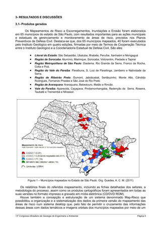 3- RESULTADOS E DISCUSSÕES

3.1- Produtos gerados

       Os Mapeamentos de Risco a Escorregamentos, Inundações e Erosão foram elaborados
em 65 municípios do estado de São Paulo, com resultados importantes para as ações municipais
e estaduais de gerenciamento e monitoramento de áreas de risco, previstos nos Planos
Preventivos de Defesa Civil. Destaca-se que, dos 65 municípios mapeados, 40 foram executados
pelo Instituto Geológico em quatro edições, firmadas por meio de Termos de Cooperação Técnica
entre o Instituto Geológico e a Coordenadoria Estadual de Defesa Civil. São eles:

              •    Litoral do Estado: São Sebastião, Ubatuba, Ilhabela, Peruíbe, Itanhaém e Mongaguá
              •    Região de Sorocaba: Alumínio, Mairinque, Sorocaba, Votorantim, Piedade e Tapiraí
              •    Região Metropolitana de São Paulo: Diadema, Rio Grande da Serra, Franco da Rocha,
                   Cotia e Poá,
              •    Região do Vale do Paraíba: Paraibuna, S. Luiz de Paraitinga, Jambeiro e Natividade da
                   Serra.
              •    Região de Ribeirão Preto: Dumont, Jaboticabal, Sertãozinho, Monte Alto, Cândido
                   Rodrigues, Fernando Prestes e São José do Rio Preto
              •    Região de Araraquara: Araraquara, Bebedouro, Matão e Rincão.
              •    Vale do Paraíba: Aparecida, Caçapava, Pindamonhangaba, Redenção da Serra, Roseira,
                   Taubaté e Tremembé e Mirassol.




            Figura 1 – Municípios mapeados no Estado de São Paulo. Org. Guedes, A. C. M. (2011)

   Os relatórios finais do referidos mapeamento, incluindo as fichas detalhadas dos setores, a
metodologia do processo, assim como os produtos cartográficos foram apresentados em todas as
suas versões no formato impresso e gravado em mídia eletrônica (CD/DVD ROM).
   Houve também a concepção e estruturação de um sistema denominado Map-Risco que
possibilitou a organização e a sistematização dos dados da primeira versão do mapeamento das
áreas de risco num sistema desktop que, pelo fato de permitir o cruzamento das informações
dessas áreas com dados temáticos e imagens orbitais dos municípios mapeados por meio de um

13o Congresso Brasileiro de Geologia de Engenharia e Ambiental                                    Página 5
 