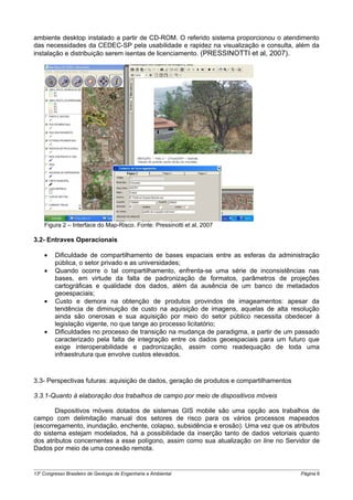 ambiente desktop instalado a partir de CD-ROM. O referido sistema proporcionou o atendimento
das necessidades da CEDEC-SP pela usabilidade e rapidez na visualização e consulta, além da
instalação e distribuição serem isentas de licenciamento. (PRESSINOTTI et al, 2007).




    Figura 2 – Interface do Map-Risco. Fonte: Pressinotti et al, 2007

3.2- Entraves Operacionais

    •    Dificuldade de compartilhamento de bases espaciais entre as esferas da administração
         pública, o setor privado e as universidades;
    •    Quando ocorre o tal compartilhamento, enfrenta-se uma série de inconsistências nas
         bases, em virtude da falta de padronização de formatos, parâmetros de projeções
         cartográficas e qualidade dos dados, além da ausência de um banco de metadados
         geoespaciais;
    •    Custo e demora na obtenção de produtos provindos de imageamentos: apesar da
         tendência de diminuição de custo na aquisição de imagens, aquelas de alta resolução
         ainda são onerosas e sua aquisição por meio do setor público necessita obedecer à
         legislação vigente, no que tange ao processo licitatório;
    •    Dificuldades no processo de transição na mudança de paradigma, a partir de um passado
         caracterizado pela falta de integração entre os dados geoespaciais para um futuro que
         exige interoperabilidade e padronização, assim como readequação de toda uma
         infraestrutura que envolve custos elevados.



3.3- Perspectivas futuras: aquisição de dados, geração de produtos e compartilhamentos

3.3.1-Quanto à elaboração dos trabalhos de campo por meio de dispositivos móveis

       Dispositivos móveis dotados de sistemas GIS mobile são uma opção aos trabalhos de
campo com delimitação manual dos setores de risco para os vários processos mapeados
(escorregamento, inundação, enchente, colapso, subsidência e erosão). Uma vez que os atributos
do sistema estejam modelados, há a possibilidade da inserção tanto de dados vetoriais quanto
dos atributos concernentes a esse polígono, assim como sua atualização on line no Servidor de
Dados por meio de uma conexão remota.


13o Congresso Brasileiro de Geologia de Engenharia e Ambiental                           Página 6
 