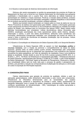 3.3.2-Quanto à estruturação de Sistemas Gerenciadores de Informação

        Esforços vêm sendo empregados no sentido da apresentação dos produtos do Projeto de
Mapeamento de Risco sob a forma de num Sistema Gerenciador de Informações que apresente
usabilidade e interatividade com o usuário final, como alternativa ao método tradicional de
apresentação em relatórios e mapas impressos. Prevê-se a inserção dados temáticos, produtos
de sensoriamento remoto, planos de informação cartográfica, registros fotográficos e documentais
em um produto que permita visualização, consulta e análises espaciais.
        Sistema que também deverá contemplar um módulo sobre os níveis de alerta de risco de
Planos Preventivos de Defesa Civil gerenciados pela CEDEC, voltado a informações gerenciais
(níveis operacionais de Planos Preventivos ou de Contingência) referentes às unidades de divisão
política do Estado, com destaque para os municípios que operam PPDC. Neste módulo serão
definidas funcionalidades que considerem: índices pluviométricos diários (fornecidos pela
CEDEC); atualização automatizada dos níveis operacionais (alerta, alerta máximo, atenção,
observação e outros), a partir dos dados pluviométricos, atribuindo cores semafóricas aos
municípios; atendimentos emergenciais realizados, com visualização dos laudos de vistoria de
campo e fotos e histórico de ocorrências de desastres (localização, tipo de processo, índices
pluviométricos); dentre outras.

3.3.3-Quanto à Consolidação da Infraestrutura de Dados Espaciais (IDE) e do Geoportal Brasileiro

         Infraestruturas de Dados Espaciais (IDE) se apoiam no tripé tecnologia, política e
recursos humanos, com a missão de promover o compartilhamento de bases de dados
espaciais, gerados tanto na esfera pública quanto privada. Representado pelo componente
tecnologia (conectividade) tem-se os geoportais que representam uma confluência dos diversos
provedores de dados geográficos, por meio de repositório de metadados. Essa é uma tendência
global na atualidade, iniciada desde os anos 90 nos EUA e países europeus.(DAVIS JR,C. A. e
ALVES,L.L.,2011). No Brasil, tal infraestrutura é representada pela INDE – Infraestrutura Nacional
de Dados Espaciais, regulamentada pelo Decreto nº 6.666 de 27/11/2008 - e pelo Portal Brasileiro
de Dados Geoespaciais – SIG Brasil, ligado ao Ministério do Planejamento, Orçamento e Gestão.
Sua consolidação efetiva será de muita valia para o processo de gestão e planejamento do
território, pois permitirá a redução da contraproducência (multiplicação de esforços) e a diminuição
de custos na aquisição de informações espaciais.



4- CONSIDERAÇÕES FINAIS

        Fatores determinantes para geração de produtos de qualidade, obtidos a partir de
aplicações geotecnológicas, estão diretamente relacionados a pelo menos seis componentes:
infraestrutura de informática dimensionada para as necessidades dos projetos
(microcomputadores, periféricos e dispositivos de entrada e saída, redes), equipamentos de
topografia adequados coma a escala de análise, programas computacionais, bases de dados
confiáveis (possibilidade de retroalimentação - IDE), metodologias de análise apropriadas e
experiência das equipes envolvidas.




13o Congresso Brasileiro de Geologia de Engenharia e Ambiental                               Página 7
 