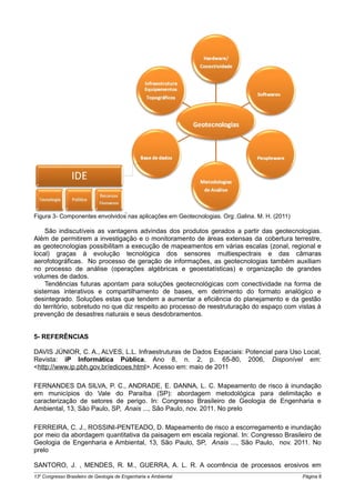 Figura 3- Componentes envolvidos nas aplicações em Geotecnologias. Org:.Galina. M. H. (2011)

    São indiscutíveis as vantagens advindas dos produtos gerados a partir das geotecnologias.
Além de permitirem a investigação e o monitoramento de áreas extensas da cobertura terrestre,
as geotecnologias possibilitam a execução de mapeamentos em várias escalas (zonal, regional e
local) graças à evolução tecnológica dos sensores multiespectrais e das câmaras
aerofotográficas. No processo de geração de informações, as geotecnologias também auxiliam
no processo de análise (operações algébricas e geoestatísticas) e organização de grandes
volumes de dados.
    Tendências futuras apontam para soluções geotecnológicas com conectividade na forma de
sistemas interativos e compartilhamento de bases, em detrimento do formato analógico e
desintegrado. Soluções estas que tendem a aumentar a eficiência do planejamento e da gestão
do território, sobretudo no que diz respeito ao processo de reestruturação do espaço com vistas à
prevenção de desastres naturais e seus desdobramentos.


5- REFERÊNCIAS

DAVIS JÚNIOR, C. A., ALVES, L.L. Infraestruturas de Dados Espaciais: Potencial para Uso Local,
Revista: iP Informática Pública, Ano 8, n. 2, p. 65-80, 2006, Disponível em:
<http://www.ip.pbh.gov.br/edicoes.html>. Acesso em: maio de 2011

FERNANDES DA SILVA, P. C., ANDRADE, E. DANNA, L. C. Mapeamento de risco à inundação
em municípios do Vale do Paraíba (SP): abordagem metodológica para delimitação e
caracterização de setores de perigo. In: Congresso Brasileiro de Geologia de Engenharia e
Ambiental, 13, São Paulo, SP, Anais ..., São Paulo, nov. 2011. No prelo

FERREIRA, C. J., ROSSINI-PENTEADO, D. Mapeamento de risco a escorregamento e inundação
por meio da abordagem quantitativa da paisagem em escala regional. In: Congresso Brasileiro de
Geologia de Engenharia e Ambiental, 13, São Paulo, SP, Anais ..., São Paulo, nov. 2011. No
prelo

SANTORO, J. , MENDES, R. M., GUERRA, A. L. R. A ocorrência de processos erosivos em
13o Congresso Brasileiro de Geologia de Engenharia e Ambiental                                 Página 8
 