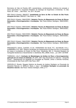 Municípios do Vale do Paraíba (SP): características, condicionantes, dinâmica de evolução e
riscos associados In: Congresso Brasileiro de Geologia de Engenharia e Ambiental, 13, São
Paulo, SP, Anais ..., São Paulo, nov. 2011. No prelo

SÃO PAULO (Estado). SMA/SCT. Instabilidade da Serra do Mar no Estado de São Paulo:
situações de risco. SMA/SCT, São Paulo, 4v., 1988

SÃO PAULO (Estado). SMA/CEDEC. Relatório Técnico do Mapeamento de Áreas de Riscos
Associados a Escorregamentos e Inundações. São Paulo:Instituto Geológico, SMA/CEDEC,
2005.

SÃO PAULO (Estado). SMA/CEDEC. Relatório Técnico do Mapeamento de Áreas de Riscos
Associados a Escorregamentos e Inundações. São Paulo:Instituto Geológico, SMA/CEDEC,
2006.

SÃO PAULO (Estado). SMA/CEDEC. Relatório Técnico do Mapeamento de Áreas de Riscos
Associados a Escorregamentos e Inundações. São Paulo:Instituto Geológico, SMA/CEDEC,
2007.

SÃO PAULO (Estado). SMA/CEDEC. Relatório Técnico do Mapeamento de Áreas de Riscos
Associados a Escorregamentos e Inundações. São Paulo:Instituto Geológico, SMA/CEDEC,
2011.

PRESSINOTTI, M.M.N.; GUEDES, A.C.M.; FERNANDES DA SILVA, P.C.; SULTANUM, H.H.J.;
GUIMARÃES, R.G. 2007. Sistema visualizador de mapeamentos de áreas de risco (a movimentos
de massa e inundações) do Estado de São Paulo. Uberlândia, MG. In: Simpósio Brasileiro de
Cartografia Geotécnica e Geoambiental, 6, Uberlândia, MG, j ABGE. Anais..., jun. 2007, CD-ROM

TOMINAGA, Lídia K. Avaliação de Metodologias de Análise de Risco a Escorregamentos:
aplicação de um ensaio em Ubatuba, SP. 2007. 220f. Tese (Doutorado em Ciências – Geografia
Física) – Departamento de Geografia da Faculdade de Filosofia, Letras e Ciências Humanas,
Universidade de São Paulo (USP), São Paulo. 2007

VEDOVELLO, Ricardo. Resgate Histórico da Atuação do Instituto Geológico na Prevenção de
Desastres Naturais. In: BROLLO, Maria J. (org.) – O instituto Geológico na prevenção de
desastres naturais. São Paulo: Instituto Geológico, 2009, p.1-7.




13o Congresso Brasileiro de Geologia de Engenharia e Ambiental                        Página 9
 