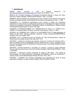 7. REFERÊNCIAS
AGORA        VALE.      Conheça      o     Vale     do     Paraíba.     Disponível          em
http://www.agoravale.com.br/mapas/mapa_vale. Acesso em 25/05/2011. 2011
BROLLO, M.J. O Instituto Geológico na Prevenção de Desastres Naturais. In: Brollo, M.J. (Org).
São Paulo: Instituto Geológico, ISBN 978-85-87235-08-4, 100p: il. col.,2009.
EMBRAPA. Sistema Brasileiro de Classificação de Solos. Brasília: Centro Nacional de Pesquisa
de Solos, Embrapa Produção de Informações; Rio de Janeiro: Embrapa Solos, 412p + il.,1999.
GUIMARÃES, P.L. Zoneamento geoambiental como subsídio à análise dos indicadores
ambientais nas áreas de dutos: caracterização geoquímica e mineralógica das frações finas das
coberturas de alteração intempéricas. Monografia. Instituto de Geociências e Ciências Exatas,
Universidade Estadual Paulista, Rio Claro, 64p, 2006.
HEILBRON, M.; PEDROSA-SOARES, A.C.; CAMPOS NETO, M.; SILVA, L.C.; TROUW, R.A.J.;
JANASI, V.C. Brasiliano belts in SE Brazil. Journalof Virtual Explorer, Volume 17, 2004.
OLIVEIRA, J.B.; CAMARGO, M.N.; ROSSI, M. & CALDERANO FILHO, B. Mapa pedológico do
Estado de São Paulo: legenda expandida. Campinas, Instituto Agronômico/EMBRAPASolos.
Campinas. 64p. Inclui mapas, 1999.
SADOWSKI, G.R. A Tectônica da Serra de Cubatão, SP. Tese de Doutoramento. Instituto de
Geociências,Universidade de São Paulo, São Paulo, 1974.
SANTORO, J. Análise da ocorrência de processos erosivos no município de Campinas (SP), a
partir da interação entre a suscetibilidade natural à erosão hídrica e o uso e ocupação do solo.
(Tese de Doutorado).Instituto de Geociências e Ciências Exatas, Universidade Estadual Paulista,
Rio Claro, 141p,2000.
SANTORO, J. Erosão Continental. In: Tominaga, L.K.; Santoro, J.; Amaral, R. (Orgs). Desastres
Naturais: Conhecer para Prevenir. São Paulo: Instituto Geológico, ISBN 978-85-87235-09-1, 160p:
il. color,2009.
SANTORO, J. Fenômenos erosivos acelerados na região de São Pedro – SP. Estudo da
fenomenologia com ênfase geotécnica. (Dissertação de Mestrado). Instituto de Geociências e
Ciências Exatas, Universidade Estadual Paulista, Rio Claro, 140 p, 1991.
SANTORO, J.; MENDES, R.M. Proposta metodológica para elaboração de cartas de riscos
associados a colapsos e erosões de solos. Relatório Técnico IG-SMA. 5p, 2009




13º Congresso Brasileiro de Geologia de Engenharia e Ambiental11
 
