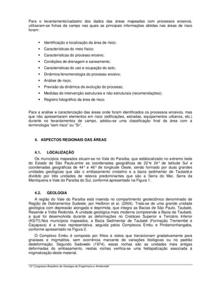 Para o levantamento/cadastro dos dados das áreas mapeadas com processos erosivos,
utilizaram-se fichas de campo nas quais as principais informações obtidas nas áreas de risco
foram:


            Identificação e localização da área de risco;
            Características do meio físico;
            Características do processo erosivo;
            Condições de drenagem e saneamento;
            Características do uso e ocupação do solo;
            Dinâmica-fenomenologia do processo erosivo;
            Análise de risco;
            Previsão da dinâmica de evolução do processo;
            Medidas de intervenção estruturais e não estruturais (recomendações);
            Registro fotográfico da área de risco.


Para a análise e caracterização das áreas onde foram identificados os processos erosivos, mas
que não apresentaram elementos em risco (edificações, estradas, equipamentos urbanos, etc.)
durante os levantamentos de campo, adotou-se uma classificação final da área com a
terminologia “sem risco” ou “Sr”.


    4. ASPECTOS REGIONAIS DAS ÁREAS


    4.1.      LOCALIZAÇÃO
    Os municípios mapeados situam-se no Vale do Paraíba, que estálocalizado no extremo leste
do Estado de São Paulo,entre as coordenadas geográficas de 22° 24° de latitude Sul e
                                                                      e
coordenadas geográficas de 44° e 46° de longitude Oeste, sendo formado por duas grandes
unidades geológicas que são o embasamento cristalino e a bacia sedimentar de Taubaté,e
dividido por três unidades de relevos predominantes que são a Serra do Mar, Serra da
Mantiqueira e Vale do Paraíba do Sul, conforme apresentado na Figura 1.


    4.2.      GEOLOGIA
   A região do Vale do Paraíba está inserida no compartimento geotectônico denominado de
Região de Dobramentos Sudeste, por Heilbron et al. (2004). Trata-se de uma grande unidade
geológica com depressão alongada e deprimida, que integra as Bacias de São Paulo, Taubaté,
Resende e Volta Redonda. A unidade geológica mais moderna compreende a Bacia de Taubaté,
a qual foi desenvolvida durante as deformações no Cretáceo Superior e Terciário Inferior
(KS/TI).Nos municípios mapeados, a Bacia Sedimentar de Taubaté (Formação Tremembé e
Caçapava) é a mais representativa, seguida pelos Complexos Embu e Pindamonhangaba,
conforme apresentado na Figura 2.
   O Complexo Embu é composto por filitos e xistos que transicionam gradativamente para
gnaisses e migmatitos, sem ocorrência marcante de variações litológicas ou no padrão
dedeformação. Segundo Sadowski (1974), essas rochas são as unidades mais antigas
deformadas do embasamento, nestas rochas verifica-se uma feldspatização associada à
migmatização deste material.


13º Congresso Brasileiro de Geologia de Engenharia e Ambiental4
 