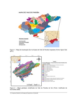 Municípios mapeados:

                    (15) Tremembé
                    (19) Pindamonhangaba
                    (23) Roseira
                    (24) Aparecida




Figura 1 – Mapa de localização dos municípios do Vale do Paraíba mapeados (Fonte: Agora Vale
2011).




Figura 2 – Mapa geológico simplificado do Vale do Paraíba do Sul (Fonte: modificado de
Guimarães 2006).

13º Congresso Brasileiro de Geologia de Engenharia e Ambiental5
 