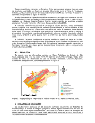 Existem duas feições marcantes no Complexo Embu: a presença de faixas de xisto nas áreas
de sinclinais encontrada nos locais de grandes falhamentos como a Falha de Taxaquara,
Cubatão, Jundiuvira e Buquira com direções predominantemente NE e a ocorrência de calcários e
dolomitos principalmente na região de Taubaté.
   A Bacia Sedimentar de Taubaté compreende uma estrutura alongada, com orientação SW-NE,
subparalela às principais feições estruturais do embasamento da região, a qual foi preenchida por
depósitos do Cretáceo Superior/Terciário Inferior, compreendendo as seguintes unidades
geológicas: Formação Tremembé e Formação Caçapava (Guimarães 2006).
      A Formação Tremembé ocupa mais de um terço do volume da bacia, sendo encontrados
siltitos e argilitos, com intercalações de folhelhos pirobetuminosos e sub-betuminosos e com
intercalações de arenitos nas proximidades das bordas da bacia. A espessura deste depósito
pode atingir 270 metros. A coloração dos sedimentos, predominantemente verde, é devida à
presença de montmorilonita variando sua tonalidade com o teor de umidade. No entanto, esta fica
mais escura, tendendo a preto, quanto maior a contribuição de matéria orgânica(Guimarães
2006).
    A Formação Caçapava corresponde ao pacote sedimentar superior da Bacia de Taubaté,
sendo constituída por camadas alternadas e lenticulares de argilas, areias e conglomerados, com
grãos de quartzo. Esta formação chega a tingir 200 metros de espessura, os quais transgridem a
Formação Tremembé em alguns pontos depositando-se diretamente sobre o embasamento
cristalino(Guimarães 2006).


    4.3.      PEDOLOGIA
    De acordo com as informações contidas no Mapa Pedológico do Estado de São
Paulo,elaborado pelo IAC, na escala 1:500.000 (Oliveira et al.,1999; Embrapa, 1999), cinco
classes de solos são observadas no Vale do Paraíba: Gleissolos, Latossolos,Argissolos,
Cambissolos e Espodossolos, conforme apresentado na Figura 3.




Figura 3 – Mapa pedológico simplificado do Vale do Paraíba do Sul (Fonte: Guimarães, 2006).


    5. RESULTADOS E DISCUSSÕES
    Os estudos foram realizados em 25 áreas-alvo definidas previamente, por trabalhos de
fotointerpretação e análise de imagens (fotografias aéreas digitais ortorretificadas de 2003 da
SABESP, fotos aéreas digitalizadas na escala 1:30.000 de 2003-2004 da BASE S.A. e imagens de
satélite QuickBird de 2009-2010), onde foram identificadas situações de risco associadas a
13º Congresso Brasileiro de Geologia de Engenharia e Ambiental6
 