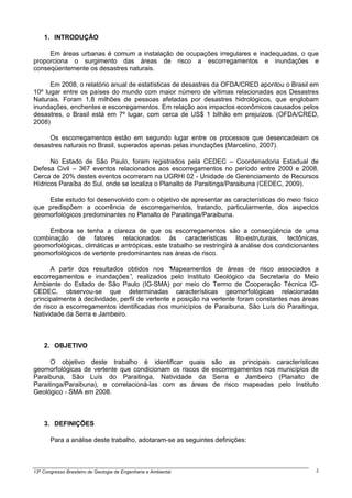 1. INTRODUÇÃO

     Em áreas urbanas é comum a instalação de ocupações irregulares e inadequadas, o que
proporciona o surgimento das áreas de risco a escorregamentos e inundações e
conseqüentemente os desastres naturais.

      Em 2008, o relatório anual de estatísticas de desastres da OFDA/CRED apontou o Brasil em
10º lugar entre os países do mundo com maior número de vítimas relacionadas aos Desastres
Naturais. Foram 1,8 milhões de pessoas afetadas por desastres hidrológicos, que englobam
inundações, enchentes e escorregamentos. Em relação aos impactos econômicos causados pelos
desastres, o Brasil está em 7º lugar, com cerca de US$ 1 bilhão em prejuízos. (OFDA/CRED,
2008)

     Os escorregamentos estão em segundo lugar entre os processos que desencadeiam os
desastres naturais no Brasil, superados apenas pelas inundações (Marcelino, 2007).

      No Estado de São Paulo, foram registrados pela CEDEC – Coordenadoria Estadual de
Defesa Civil – 367 eventos relacionados aos escorregamentos no período entre 2000 e 2008.
Cerca de 20% destes eventos ocorreram na UGRHI 02 - Unidade de Gerenciamento de Recursos
Hídricos Paraíba do Sul, onde se localiza o Planalto de Paraitinga/Paraibuna (CEDEC, 2009).

    Este estudo foi desenvolvido com o objetivo de apresentar as características do meio físico
que predispõem a ocorrência de escorregamentos, tratando, particularmente, dos aspectos
geomorfológicos predominantes no Planalto de Paraitinga/Paraibuna.

     Embora se tenha a clareza de que os escorregamentos são a conseqüência de uma
combinação de fatores relacionados às características lito-estruturais, tectônicas,
geomorfológicas, climáticas e antrópicas, este trabalho se restringirá à análise dos condicionantes
geomorfológicos de vertente predominantes nas áreas de risco.

      A partir dos resultados obtidos nos “     Mapeamentos de áreas de risco associados a
escorregamentos e inundações” realizados pelo Instituto Geológico da Secretaria do Meio
                                  ,
Ambiente do Estado de São Paulo (IG-SMA) por meio do Termo de Cooperação Técnica IG-
CEDEC, observou-se que determinadas características geomorfológicas relacionadas
principalmente à declividade, perfil de vertente e posição na vertente foram constantes nas áreas
de risco a escorregamentos identificadas nos municípios de Paraibuna, São Luís do Paraitinga,
Natividade da Serra e Jambeiro.



    2. OBJETIVO

      O objetivo deste trabalho é identificar quais              são as principais características
geomorfológicas de vertente que condicionam os riscos de         escorregamentos nos municípios de
Paraibuna, São Luís do Paraitinga, Natividade da                 Serra e Jambeiro (Planalto de
Paraitinga/Paraibuna), e correlacioná-las com as áreas           de risco mapeadas pelo Instituto
Geológico - SMA em 2008.



    3. DEFINIÇÕES

       Para a análise deste trabalho, adotaram-se as seguintes definições:



13º Congresso Brasileiro de Geologia de Engenharia e Ambiental                                    2
 