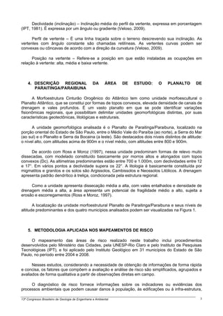 Declividade (inclinação) – Inclinação média do perfil da vertente, expressa em porcentagem
(IPT, 1981). É expressa por um ângulo ou gradiente (Veloso, 2009).

      Perfil de vertente – É uma linha traçada sobre o terreno descrevendo sua inclinação. As
vertentes com ângulo constante são chamadas retilíneas. As vertentes curvas podem ser
convexas ou côncavas de acordo com a direção da curvatura (Veloso, 2009).

      Posição na vertente – Refere-se a posição em que estão instaladas as ocupações em
relação à vertente: alta, média e baixa vertente.



    4. DESCRIÇÃO REGIONAL                         DA       ÁREA   DE   ESTUDO:   O   PLANALTO    DE
       PARAITINGA/PARAIBUNA

      A Morfoestrutura Cinturão Orogênico do Atlântico tem como unidade morfoescultural o
Planalto Atlântico, que se constitui por formas de topos convexos, elevada densidade de canais de
drenagem e vales profundos. É um vasto planalto em que se pode identificar variações
fisionômicas regionais, que possibilitam delimitar unidades geomorfológicas distintas, por suas
características geotectônicas, litológicas e estruturais.

      A unidade geomorfológica analisada é o Planalto de Paraitinga/Paraibuna, localizado na
porção oriental do Estado de São Paulo, entre o Médio Vale do Paraíba (ao norte), a Serra do Mar
(ao sul) e o Planalto e Serra da Bocaina (a leste). São destacados dois níveis distintos de altitude:
o nível alto, com altitudes acima de 900m e o nível médio, com altitudes entre 800 e 900m.

     De acordo com Ross e Moroz (1997), nessa unidade predominam formas de relevo muito
dissecadas, com modelado constituído basicamente por morros altos e alongados com topos
convexos (Dc). As altimetrias predominantes estão entre 700 e 1.000m, com declividades entre 12
e 17°. Em vários pontos a declividade supera os 22°. A litologia é basicamente constituída por
migmatitos e granitos e os solos são Argissolos, Cambissolos e Neossolos Litólicos. A drenagem
apresenta padrão dendrítico à treliça, condicionada pela estrutura regional.

     Como a unidade apresenta dissecação média a alta, com vales entalhados e densidade de
drenagem média a alta, a área apresenta um potencial de fragilidade médio a alto, sujeita a
erosão e escorregamentos (Ross e Moroz, 1997).

       A localização da unidade morfoestrutural Planalto de Paraitinga/Paraibuna e seus níveis de
altitude predominantes e dos quatro municípios analisados podem ser visualizadas na Figura 1.



    5. METODOLOGIA APLICADA NOS MAPEAMENTOS DE RISCO

     O mapeamento das áreas de risco realizado neste trabalho inclui procedimentos
desenvolvidos pelo Ministério das Cidades, pela UNESP-Rio Claro e pelo Instituto de Pesquisas
Tecnológicas (IPT), e foi aplicado pelo Instituto Geológico em 31 municípios do Estado de São
Paulo, no período entre 2004 e 2008.

      Nesses estudos, considerando a necessidade de obtenção de informações de forma rápida
e concisa, os fatores que compõem a avaliação e análise de risco são simplificados, agrupados e
avaliados de forma qualitativa a partir de observações diretas em campo.

     O diagnóstico de risco fornece informações sobre os indicadores ou evidências dos
processos ambientais que podem causar danos à população, às edificações ou à infra-estrutura,

13º Congresso Brasileiro de Geologia de Engenharia e Ambiental                                      3
 