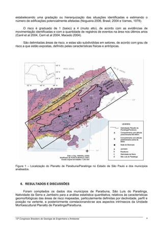 estabelecendo uma gradação ou hierarquização das situações identificadas e estimando o
número de edificações potencialmente afetadas (Nogueira 2006, Brasil, 2004 e Varnes, 1978).

      O risco é graduado de 1 (baixo) a 4 (muito alto), de acordo com as evidências de
movimentação identificadas e com a quantidade de registros de eventos na área nos últimos anos
(Canil et al 2004, Cerri et al 2004, Macedo 2004).

      São delimitadas áreas de risco, e estas são subdivididas em setores, de acordo com grau de
risco a que estão expostas, definido pelas características físicas e antrópicas.




Figura 1 – Localização do Planalto de Paraibuna/Paraitinga no Estado de São Paulo e dos municípios
analisados.




    6. RESULTADOS E DISCUSSÕES

      Foram compilados os dados dos municípios de Paraibuna, São Luís do Paraitinga,
Natividade da Serra e Jambeiro para a análise estatística quantitativa, relativos às características
geomorfológicas das áreas de risco mapeadas, particularmente definidas por declividade, perfil e
posição na vertente, e posteriormente correlacionando-se aos aspectos intrínsecos da Unidade
Morfoescultural Planalto de Paraitinga/Paraibuna.



13º Congresso Brasileiro de Geologia de Engenharia e Ambiental                                     4
 