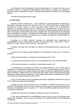 Em Paraibuna, foram identificadas 19 áreas subdivididas em 41 setores; em São Luís do
Paraitinga 6 áreas e 14 setores; em Natividade da Serra 5 áreas e 8 setores e em Jambeiro 4
áreas e 5 setores, totalizando 34 áreas e 68 setores, delimitados de acordo com a metodologia
descrita.

       A análise é descrita pelos itens a seguir:

    6.1 Declividade

      Diversos estudos apontam que o maior potencial de escorregamentos relacionados à
declividade referem-se ao intervalo entre 20 e 30° (Cruz 1974 apud Vieira e Furtado 2004,
Fernandes et al. 2001, Salter et. al. 1991 apud Selby 1993). Acima de 30° de declividade o
potencial de ocorrência diminui devido à ausência do desenvolvimento de perfis de solo,
predominando apenas afloramentos de rocha ou remoção em eventos anteriores (Fernandes et al.
2001). Fernandes e Amaral (2003) citam que a atuação direta, dada pela tendência de correlação
entre a declividade da vertente e a freqüência de movimentos, é reconhecida e demonstrada por
meio da equação de Coulomb, que descreve que o aumento do ângulo da vertente implica em
uma diminuição do fator de segurança.

      Tominaga et al (2005) definiram intervalos de declividade para classificação da
suscetibilidade natural no Litoral Norte do Estado de São Paulo: baixa - menor que 5°; média –
entre 5 e 15°; alta – entre 15 e 30°; muito alta – maior que 30°.

      A análise dos dados dos municípios do Planalto de Paraitinga/Paraibuna demonstra que
(Figura 2):

      a) apenas 4% dos setores estão localizados em declividades menores que 17° (total de 2
setores);

       b) 28% estão localizados em vertentes com declividade entre 17 e 30°.

       c) a maior parte dos setores de risco (51%) está localizada entre 30 e 45º de declividade;

       d) 18% estão localizados em vertentes com declividade superior a 45°.

      A característica de modelado do Planalto de Paraitinga/Paraibuna é de morros altos e
alongados, com declividades predominantes entre 12 e 17°, mas que atingem mais de 22° em
vários pontos, e, portanto, a ocupação dessas áreas exige infra-estrutura adequada das moradias,
além de atender a critérios técnicos na intervenção para cortes e aterros de tal forma que estes
obedeçam a critérios técnicos específicos, como aqueles relacionados à estabilidade de taludes,
como coesão do material e ângulo de atrito interno.

      Como 51% dos setores de risco analisados apresentam declividade predominante entre 30
e 45°, avaliam-se as seguintes implicações:

      a) estão em áreas onde, de acordo com a Lei Federal n° 6.766/79 (Lei Lehmann), não é
permitido o parcelamento do solo para fins urbanos em zonas urbanas ou de expansão urbana em
terrenos com declividade igual ou superior a 17°, salvo se atendidas exigências específicas das
autoridades competentes;

       b) estão acima do limite de declividade considerado crítico, de cerca de 20°;

     c) são áreas consideradas de suscetibilidade natural muito alta, que são agravadas pelo
padrão das ocupações, que em geral não atendem aos critérios técnicos de infra-estrutura
necessários;

13º Congresso Brasileiro de Geologia de Engenharia e Ambiental                                      5
 