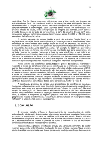 15




municípios). Por fim, foram observadas dificuldades para a intepretação das imagens do
aplicativo Google Earth , decorrentes da ausência de infomações sobre a hidrografia, tanto em
ferramentas como o Google Maps, quanto nas bases cartográficas de municípios, utilizados
complemetarmente à interpretação. Estes aspectos serão levados em consideração nas
próximas etapas do estudo, onde a interpretação de imagens será refinada, assim como a
precisão dos dados de elevação do terreno obtidos a partir do aplicativo Google Earth serão
comparados às bases cartográficas digitais disponíveis nas escala 1:50.000 e 1:10.000, sobre
as quais os dados foram lançados.
        O atributo elevação de terreno (obtido a partir do aplicativo Google Earth) e a
segregação de dados por tipo de evento (associação à drenagem citada anteriormente), foram
explorados de forma limitada neste estágio inicial do estudo foi explorado. No entanto, os
resultados ora obtidos já indicam suas potenciais aplicações em estudos subsequentes, e após
o refinamento dos dados como observado acima. Por exemplo, foi observado que valores
médios de elevação do terreno são menores para inundação que para alagamentos, em
particular, quando os registros referem-se a duas ou mais ocorrências, o que poderia ser
interpretado como um indicativo da recorrência dos fenômenos em cotas topográficas menores.
Outro tipo de avaliação a ser feita a partir do refinamento dos dados e desses atributos seria
verificar se a elevação do terreno e a distribuição espacial dos registros de ocorrência de
inundação apresentam padrão mais regular que os registros referentes a alagamentos.
       Nesse sentido, vale ressaltar que os resultados dos gráficos de dispersão, de análise de
regressão e testes de correlação foram pouco conclusivos até o momento, especialmente
quando dizem respeito aos dados regionais, ou seja, referentes a toda a extensão da UGRHI.
Entretanto, os resultados testes de correlação são ligeiramente melhores quando a área de
abrangência é menor, ou seja, quando os dados são analisados por município). Novas análises
e testes de correlação com dados refinados e segregados em maior detalhe deverão ser
procedidos oportunamente. O mesmo se aplica aos testes estatísticos K-S e a necessidade de
aplicação de outros testes, do tipo paramétrico, explorando comparativa os valores médios e
variâncias dos diferentes conjuntos de dados, como por exemplo, Teste-T e Teste-Z.
        A classificação preliminar de perigos ou de probabilidade de ocorrência de inundação
(enchentes e alagamentos), nesta etapa do estudo, baseou-se exclusivamente nos parâmetros
estatísticos associados aos valores absolutos do atributo “número de ocorrências”. No atual
estágio de investigação não foram considerados outros parâmetros tais como elevação do
terreno, temporalidade ou recorrência (repetição de ocorrência dos fenômenos em um mesmo
local), e mesmo a magnitude do registro (precisão com que a localização/coordenada
geográfica do registro foi determinada). Tais atributos serão avaliados em maior profundidade,
“refinados”, e utilizados nas análises subsequentes.


   5. CONCLUSÃO

        O presente trabalho enfocou o desenvolvimento de procedimentos de coleta,
sistematização e tratamento de informações relacionadas a eventos de inundação (assim como
enchentes e alagamentos) a partir de notícias publicadas em jornais. Foram utilizadas
ferramentas tecnológicas e bases de dados de livre acesso e disponíveis na Internet, e buscou-
se o estabelecimento de critérios e padrões de forma a viabilizar o uso de infomações
jornalísticas em estudos de natureza técnico-científica.
        Nesse sentido, a presente investigação efetuou uma varredura preliminar e de caráter
regional, que permitiu a identificação e localização de áreas críticas e cursos d’água a serem
objeto de análise pormenorizada para fins de zoneamento ecológico-econômico, bem como de
 