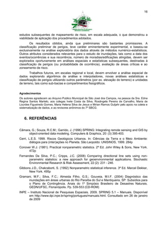 16




estudos subsequentes de mapeamento de risco, em escala adequada, o que demonstrou a
viabilidade de aplicação dos procedimentos adotados.
         Os resultados obtidos, ainda que preliminares são bastantes promissores. A
classificação preliminar de perigos, teve caráter eminentemente experimental, e baseou-se
exclusivamente na análise exploratória dos dados através de métodos numérico-estatísticos.
Outros atributos considerados relevantes para o estudo de inundações, tais como a data dos
eventos/ocorrências e sua recorrência, número de moradias/edificações atingidas, devem ser
explorados oportunamente em análises espaciais e estatísticas subsequentes, destinadas à
classificação de perigos (ou probabilidade de ocorrência), avaliação de áreas críticas e ao
zoneamento de risco.
         Trabalhos futuros, em escalas regional e local, devem envolver a análise espacial de
dados explorando algoritmos de análise e interpoladores, novas análises estatísticas e
classificação de perigos utilizando outros parâmetros (por ex. elevação do terreno) e unidades
de terreno, tais como sub-bacias e compartimentos fisiográficos.


Agradecimentos
Os autores agradecem ao Arquivo Publico Municipal de São José dos Campos, na pessoa da Sra. Edna
Regina Santos Martelo, aos colegas Ivete Costa da Silva, Rosângela Pereira de Carvalho, Maria de
Lourdes Figueiredo Gomes, Maria Helena Silva de Jesus e Mirian Ramos Gutjahr pelo apoio na coleta e
sistematização de dados, e ao revisores anônimos do 7º SBCG.



   6. REFERÊNCIAS

Câmara, G.; Souza, R.C.M.; Garrido, J. (1996) SPRING: Integrating remote sensing and GIS by
     object-oriented data modeling. Computers & Graphics, 20: (3) 395-403.
Cerri, L.E.S. 1999. Riscos Geológicos Urbanos. In: Ciências da Terra e o Meio Ambiente:
        diálogos para (inter)ações no Planeta. São Leopoldo: UNISINOS, 1999. 284p
Conover W.J. (1981). Practical nonparametric statistics. 2ª Ed. John Wiley & Sons, New York.
      472p
Fernandes Da Silva, P.C.; Cripps, J.C. (2008) Comparing directional line sets using non-
      parametric statistics: a new approach for geoenvironmental applications. Stochastic
      Environmental Research & Risk Assessment, 22 (2): 231 - 246.
Gibbons J.D., Chakraborti, S. (1992) Nonparametric statistical inference. 3ª Ed. Marcel Dekker,
      New York. 495p
Gramani, M.F.; Silva, F.C.; Almeida Filho, G.S.; Gouveia, M.I.F. (2004) Diagnóstico das
     inundações em áreas urbanas do Rio Paraíba do Sul e Mantiqueira, SP: Subsídios para
     o Plano de Contingência. Anais do 1º Simpósio Brasileiro de Desastres Naturais.
     GEDN/UFSC, Florianópolis. Pp. 539-553 (CD-ROM)
INPE – Instituto Nacional de Pesquisas Espaciais. 2009. SPRING 5.1 – Manuais. Disponível
      em http://www.dpi.inpe.br/spring/portugues/manuais.html. Consultado em 26 de janeiro
      de 2009
 