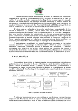 3




        O presente trabalho enfoca procedimentos de coleta e tratamento de informações
relacionadas a eventos de inundação (assim como enchentes e alagamentos), a partir de
notícias de jornal. Os resultados ora apresentados são preliminares, e correspondem a estudo
realizado em escala regional, com aplicação inicial na formulação de políticas públicas de
planejamento e gestão ambiental (zoneamento ecológico-econômico), tendo como área de
estudo a Unidade de Gerenciamento dos Recursos Hídricos 2 (UGRHI-2), correspondente ao
Vale do Rio Paraíba do Sul, situado ao leste do Estado de São Paulo (Figura 1).
        O estudo explorou a utilização de ferramentas tecnológicas e bases de dados de livre
acesso e disponíveis na Internet, visando obter uma compreensão dos fenômenos
(particularmente a inundação) e seus impactos na área de estudo, de forma ágil e abrangente,
bem como permitir a aplicação dos procedimentos em diversos contextos socioeconômicos
(como por exemplo, em prefeituras e defesas civis municipais). Outrossim, um dos objetivos do
presente trabalho foi o de delimitar critérios e dar consistência às infomações jornalísticas de
forma a viabilizar sua utilização em trabalhos e estudos de natureza técnico-científica, e na
medida do possível orientar e otimizar esforços na realização de trabalhos de campo.
        A sistematização, consolidação e o georreferenciamento dos dados e informações
coletadas permitiram a espacialização e análises numérico-estatísticas quanto à localização,
freqüência, intensidade, distribuição espacial e temporal das ocorrências, e possíveis
correlações com parâmetros do terreno. Nesse sentido, os resultados ora obtidos e
interpretações decorrentes devem constituir um subsídio prático, não apenas ao zoneamento
ecológico-econômico mas também a estudos subsequentes voltados ao mapeamento de risco.


   2. METODOLOGIA

        A metodologia desenvolvida no presente trabalho procurou estabelecer procedimentos
padronizados para a derivação de dados e informações a partir de notícias publicadas em
jornais, e incluiu as seguintes etapas: 1) pesquisa e coleta de dados; 2) sistematização e
consolidação de dados; 3) georreferenciamento (localização e espacialização); 4) análise
numérico-estatística; 5) classificação preliminar de perigos (ou probabilidade de ocorrência dos
fenômenos estudados).
                                                                                                               Sistematização e   Determinação de
     Escolha     Contatos p révios , v erificação, seleção            Ficha Cadastral e Coleta de
                                                                                                               Consolidação de      coordenadas
     da área        dos veículos e fontes de Dados                               Dados
                                                                                                                    Dados           geográficas


                                                 Análise Numérico                             Análise Numérico
                                                    Estatística I                                 Estatística II
                 Banco de Dados
                                                 (ex. histograma)                           (ex. análise temporal)
                Georreferenciado
                                                                                                                                       Classificação
                                                                                            Identificação de                              Perigos
                                                                                              áreas críticas                          Vulne rabilidade s
               Georreferenciamento                     Visualiz ação e                                                               Potenciais de dano
                   Inserção GIS                     Distribuição espacial
                                                           de dados                         Análise Espacial
                                                                                               de Dados



                                           Figura 2. Fluxograma das etapas de trabalho.



        A coleta de dados concentrou-se nos registros de ocorrência de eventos chuvosos
disponíveis em Arquivos de Jornais e Arquivos Públicos Municipais envolvendo uma série
histórica de aproximadamente 40 anos. A etapa de sistematização e consolidação de dados
 