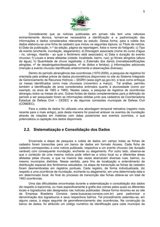 5




        Considerando que as notícias publicadas em jornais não tem uma natureza
eminentemente técnica, tornam-se necessários a identificação e a padronização das
informações e dados considerados relevantes ao estudo. Dessa forma, para a coleta dos
dados elaborou-se uma ficha de cadastro que incluiu os seguintes tópicos: a) Título da notícia;
b) Data da publicação, n º da edição, página da reportagem, fotos e nome do fotógrafo; c) Tipo
de evento (enchente, inundação, alagamento); d) Drenagem associada (nome do curso d’água
- rio, córrego, ribeirão - ao qual o fenômeno está associado); e) Data e duração do evento
chuvoso; f) Locais e áreas afetadas (cidade, localidade, bairro, rua); g) Níveis atingidos (altura
da água); h) Quantidade de chuva registrada; i) Extensão dos danos (moradias/edificações
atingidas, nº de desabrigados/desalojados, nº de óbitos e feridos); j) Informações adicionais
(menção a evento chuvoso identificado anteriormente e observações diversas).
       Dentro do período abrangência das ocorrências (1970-2009), a pesquisa de registros foi
orientada pela análise prévia de dados pluviométricos disponíveis no site do Sistema Integrado
de Gerenciamento de Recursos Hídricos – SIGRH (www.sigrh.sp.gov.br), e teve como enfoque
os meses identificados como mais chuvosos (novembro a março). Tal análise, permitiu
também a identificação de anos considerados anômalos quanto à pluviosidade (como por
exemplo, os anos de 1983 e 1985). Nestes casos, a pesquisa de registros de ocorrências
abrangeu todos os meses do ano. Outras fontes de dados complementares para a definição do
período a ser pesquisado foram as informações obtidas junto aos cadastros da Coordenadoria
Estadual de Defesa Civil – CEDEC e de algumas comissões municipais de Defesa Civil
(COMDEC).
       Para a coleta de dados foi utilizada uma abordagem temporal retroativa (registro mais
recente para o mais antigo), pois desta maneira foi possível antever os eventos de inundação
através de citações em matérias com datas posteriores aos eventos ocorridos, o que
potencializou a captação dos dados disponíveis.


   2.2. Sistematização e Consolidação dos Dados

        Encerrada a etapa de pesquisa e coleta de dados em campo todas as fichas de
cadastro foram transcritas para um banco de dados em formato Access. Cada ficha de
cadastro correspondeu a uma notícia publicada, respectiva a um evento chuvoso (de duração
variável) com consequente inundação, enchente ou alagamento. Por outro lado, observa-se
que o conteúdo de uma mesma notícia pode referir-se a único local ou a diferentes áreas
afetadas pelas chuvas, e que na maioria das vezes abarcavam diversas ruas, bairros, ou
mesmo municípios distintos. Nesse sentido, para fins de localização e entendimento da
distribuição espacial dos fenômenos estudados, na etapa de transcrição as fichas de cadastro
foram desmembradas em registros pontuais. Cada registro, de forma individualizada, diz
respeito a uma ocorrência de inundação, enchente ou alagamento, em uma determinada data e
em determinado local. Ao final do processo de transcrição das fichas obteve-se um total de
1463 ocorrências.
        Uma das dificuldades encontradas durante a sistematização e consolidação dos dados
diz respeito à toponímia, ou mais especificamente à grafia dos nomes pelos quais os diferentes
locais e logradouros são designados nas notícias publicadas. Dessa forma recorreu-se ao site
da Empresa Brasileira Correios (www.buscacep.correios.com.br) para padronizar a
denominação dos logradouros e seus respectivos bairros. Tal procedimento estendeu-se, em
alguns casos, à etapa seguinte de georreferenciamento das ocorrências. Na construção do
banco de dados, foi atribuído um código numérico de identificação para cada município da
 
