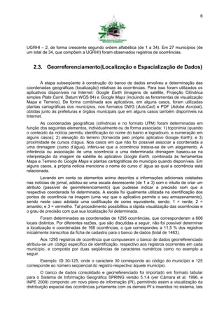 6




UGRHI – 2, de forma crescente segundo ordem alfabética (de 1 a 34). Em 27 municípios (de
um total de 34, que compõem a UGRHI) foram observados registros de ocorrências.


   2.3. Georreferenciamento(Localização e Espacialização de Dados)

        A etapa subseqüente à construção do banco de dados envolveu a determinação das
coordenadas geográficas (localização) relativas às ocorrências. Para isso foram utilizados os
aplicativos disponíveis na Internet: Google Earth (imagens de satélite, Projeção Cilíndrica
simples Plate Carré, Datum WGS 84) e Google Maps (incluindo as ferramentas de visualização
Mapa e Terreno). De forma combinada aos aplicativos, em alguns casos, foram utilizadas
plantas cartográficas dos municípios, nos formatos DWG (AutoCad) e PDF (Adobe Acrobat),
obtidas junto às prefeituras e órgãos municipais que em alguns casos também disponíveis na
Internet.
        As coordenadas geográficas (cilíndricas e no formato UTM) foram determinadas em
função dos seguintes elementos, individualmente ou de forma associada: 1) toponímia (quando
o conteúdo da notícia permitiu identificação do nome do bairro e logradouro, e numeração em
alguns casos); 2) elevação do terreno (fornecida pelo próprio aplicativo Google Earth); e 3)
proximidade de cursos d’água. Nos casos em que não foi possível associar a coordenada a
uma drenagem (curso d’água), inferiu-se que a ocorrência tratava-se de um alagamento. A
inferência ou associação de uma ocorrência a uma determinada drenagem baseou-se na
interpretação da imagem de satélite do aplicativo Google Earth, combinada às ferramentas
Mapa e Terreno do Google Maps e plantas cartográficas do município quando disponíveis. Em
alguns casos, a própria notícia menciona o nome do curso d’ água ao qual a ocorrência está
relacionada.
        Levando em conta os elementos acima descritos e informações adicionais coletadas
nas notícias de jornal, adotou-se uma escala decrescente (de 1 a 3) com o intuito de criar um
atributo (passível de georreferenciamento) que pudesse indicar a precisão com que a
respectiva coordenada foi determinada. A escala foi igualmente utilizada na identificação dos
pontos de ocorrência na imagem (uma vez que o aplicativo permite o seu armazenamento),
sendo neste caso adotada uma codificação de cores equivalente, sendo: 1 = verde; 2 =
amarelo; e 3 = vermelho. Tal procedimento possibilitou a rápida visualização das ocorrências e
o grau de precisão com que sua localização foi determinada.
        Foram determinadas as coordenadas de 1295 ocorrências, que corresponderam a 606
locais distintos. Por diferentes razões, que são discutidas a seguir, não foi possível determinar
a localização e coordenadas de 168 ocorrências, o que correspondeu a 11,5 % dos registros
inicialmente transcritos da ficha de cadastro para o banco de dados (total de 1463).
        Aos 1295 registros de ocorrência que compuseram o banco de dados georreferenciado
atribuiu-se um código específico de identificação, respectivo aos registros ocorrentes em cada
município, e composto por duas seqüências de caracteres numéricos como no exemplo a
seguir.
       Exemplo: ID 30-125, onde o caractere 30 corresponde ao código do município e 125
corresponde ao número seqüencial do registro respectivo àquele município.
        O banco de dados consolidado e georreferenciado foi importado em formato tabular
para o Sistema de Informação Geográfica SPRING versão 5.1.4 (ver Câmara et al. 1996, e
INPE 2009) compondo um novo plano de informação (PI), permitindo assim a visualização da
distribuição espacial das ocorrências juntamente com os demais PI`s inseridos no sistema, tais
 