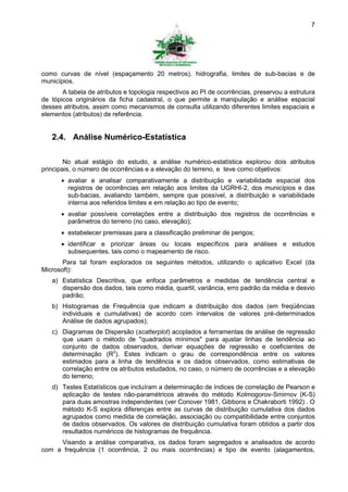 7




como curvas de nível (espaçamento 20 metros), hidrografia, limites de sub-bacias e de
municípios.
       A tabela de atributos e topologia respectivos ao PI de ocorrências, preservou a estrutura
de tópicos originários da ficha cadastral, o que permite a manipulação e análise espacial
desses atributos, assim como mecanismos de consulta utilizando diferentes limites espaciais e
elementos (atributos) de referência.


   2.4. Análise Numérico-Estatística

        No atual estágio do estudo, a análise numérico-estatística explorou dois atributos
principais, o número de ocorrências e a elevação do terreno, e teve como objetivos:
       avaliar e analisar comparativamente a distribuição e variabilidade espacial dos
        registros de ocorrências em relação aos limites da UGRHI-2, dos municípios e das
        sub-bacias, avaliando também, sempre que possível, a distribuição e variabilidade
        interna aos referidos limites e em relação ao tipo de evento;
       avaliar possíveis correlações entre a distribuição dos registros de ocorrências e
        parâmetros do terreno (no caso, elevação);
       estabelecer premissas para a classificação preliminar de perigos;
       identificar e priorizar áreas ou locais específicos para análises e estudos
        subsequentes, tais como o mapeamento de risco.
       Para tal foram explorados os seguintes métodos, utilizando o aplicativo Excel (da
Microsoft):
   a) Estatística Descritiva, que enfoca parâmetros e medidas de tendência central e
      dispersão dos dados, tais como média, quartil, variância, erro padrão da média e desvio
      padrão;
   b) Histogramas de Frequência que indicam a distribuição dos dados (em freqüências
      individuais e cumulativas) de acordo com intervalos de valores pré-determinados
      Análise de dados agrupados);
   c) Diagramas de Dispersão (scatterplot) acoplados a ferramentas de análise de regressão
      que usam o método de "quadrados mínimos" para ajustar linhas de tendência ao
      conjunto de dados observados, derivar equações de regressão e coeficientes de
      determinação (R2). Estes indicam o grau de correspondência entre os valores
      estimados para a linha de tendência e os dados observados, como estimativas de
      correlação entre os atributos estudados, no caso, o número de ocorrências e a elevação
      do terreno;
   d) Testes Estatísticos que incluíram a determinação de índices de correlação de Pearson e
      aplicação de testes não-paramétricos através do método Kolmogorov-Smirnov (K-S)
      para duas amostras independentes (ver Conover 1981, Gibbons e Chakraborti 1992) . O
      método K-S explora diferenças entre as curvas de distribuição cumulativa dos dados
      agrupados como medida de correlação, associação ou compatibilidade entre conjuntos
      de dados observados. Os valores de distribuição cumulativa foram obtidos a partir dos
      resultados numéricos de histogramas de frequência.
     Visando a análise comparativa, os dados foram segregados e analisados de acordo
com a frequência (1 ocorrência, 2 ou mais ocorrências) e tipo de evento (alagamentos,
 