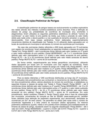 9




   2.5. Classificação Preliminar de Perigos

        A classificação preliminar de perigos baseou-se exclusivamente na análise exploratória
dos dados através dos métodos numérico-estatísticos acima descritos. Para a definição de
classes de perigo (ou probabilidade de ocorrência de inundação e/ou enchentes e
alagamentos), foram utilizados os seguintes parâmetros estatísticos do atributo “número de
ocorrências”: a) valor médio; b) erro padrão da média, que indica a precisão do valor médio
obtido pela razão entre o desvio-padrão e a raiz quadrada do tamanho amostral; c) quartis; d)
desvio-padrão. Com base nesses parâmetros, foram elaborados experimentalmente
mecanismos distintos de classificação (ver Tabelas 3 e 4) utilizando dados agrupados por: a)
locais de ocorrência em municípios e sub-bacias; b) número de ocorrências por municípios.
        No caso das sub-bacias (dados referentes a 606 locais agrupados em 70 sub-bacias
com registro de ocorrência), foram estabelecidos os seguintes limiares e classes de perigo (ver
Tabela 3-A): Perigo BAIXO – até 6 ocorrências (limiar definido pelo valor mediano ou 2º quartil
e valor médio subtraído do erro padrão); Perigo MODERADO – de 7 a 11 ocorrências (limiar
definido pelo valor intermediário entre o 3º quartil e valor médio acrescido do erro padrão);
Perigo ALTO – de 12 a 20 ocorrências (limiar definido pelo valor médio acrescido do desvio
padrão); Perigo MUITO ALTO – acima de 20 ocorrências.
       De forma similar, respectivamente aos limites geopolíticos (municípios), utilizando
dados agrupados por locais (em 27 municípios com com registro de ocorrência), foram
estabelecidos os seguintes limiares e classes de perigo (ver Tabela 3-B): Perigo BAIXO – até 6
ocorrências (limiar definido pelo valor mediano ou 2º quartil); Perigo MODERADO – de 7 a 13
ocorrências (limiar definido pelo valor médio subtraído do erro padrão); Perigo ALTO – de 14 a
32 ocorrências (limiar definido pelo valor médio acrescido do erro padrão); Perigo MUITO ALTO
– acima de 32 ocorrências.
        Para os dados referentes a 1295 ocorrências distribuídas ao longo dos 27 municípios,
foram efetuados dois procedimentos que conduziram a mecanismos de classificação distintos.
Um dos procedimentos utilizou valores absolutos do número de ocorrências, e estabeleceu os
seguintes limiares e classes de perigo (ver Tabela 4, Perigo Class2): Perigo BAIXO – até 9
ocorrências (limiar definido pelo valor mediano ou 2º quartil); Perigo MODERADO – de 10 a 23
ocorrências (limiar definido pelo valor intermediário entre o 3º quartil e o valor médio subtraído
do erro padrão); Perigo ALTO – de 24 a 72 ocorrências (limiar definido pelo valor médio
acrescido do erro padrão); Perigo MUITO ALTO – acima de 72 ocorrências. Em outro
procedimento, dados auxiliares (Tabela 4, Perigo Class3) sobre área e taxa de urbanização
dos municípios, provenientes de consulta ao site do SEADE (www.seade.gov.br), também
foram utilizados para definição de parâmetro experimental, aqui denominado, densidade de
ocorrências por km2 de área urbana. Tal paramêtro foi obtido pela razão entre o número de
ocorrências registradas e a área urbana do município (dados agrupados). Os mesmos
parâmetros estatísticos (quartis, média e erro padrão) foram adotados para estabelecimento de
limiares de classe de perigo, resultando assim na seguinte classificação: Perigo BAIXO – até o
valor de 0.0341; Perigo MODERADO – superior a 0.0341 até 0.0737; Perigo ALTO – superior a
0.0737 até 0.1239; Perigo MUITO ALTO – acima de 0.1239.
 