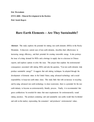 Eric Mercadante
ENVS 4800 – Mineral Development in the Rockies
Prof. Sarah Rogers
Rare Earth Elements – Are They Sustainable?
Abstract: This study explores the potential for mining rare earth elements (REEs) in the Rocky
Mountains. It discovers current uses of rare earth elements, describes their effectiveness in
increasing energy efficiency, and their potential for creating renewable energy. It also portrays
the issue of a rising demand for REEs and a shortage in supply due to a decrease in Chinese
exports, and explores options to solve this issue. This project then explains the environmental
consequences associated with mining REEs and asks the question, “Can rare earth elements truly
produce sustainable energy?” It suggests that safe mining techniques be adopted through the
development of domestic mines in the United States, using advanced technology and a social
responsibility to keep rare earth mines clean. This study finds that with an increase in recycling
and by using advanced rare earth technology to clean wastewater, there is a potential for the rare
earth industry to become an environmentally friendly process. Finally, it is recommended that
green certifications be awarded for mines that meet requirements for environmentally sound
mining practices. The products containing safe and sustainable rare earths would then be labeled
and sold on the market, representing the consumers’ and producers’ environmental values.
 
