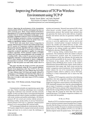 Full Paper
ACEEE Int. J. on Communications, Vol. 4, No. 1, July 2013

Improving Performance of TCP in Wireless
Environment using TCP-P
Ranjeet Vasant Bidwe1 and Amar Buchade2
Pune Institute of Computer Technology,Pune.
ranjeetbidwe@hotmail.com1,amar.buchade@gmail.com2

wireless environments. Network layer protocol (IP) is besteffort-based variable length packet delivery and
connectionless protocol. But network layer protocol does
not guarantee the timely and in-order delivery of packets
between end stations and also not guarantee reliable data
transfer.
TCP is a transport layer protocol that uses the basic IP
services to provide applications with an end-to-end
connection- oriented packet transport mechanism that
ensures the reliable and ordered delivery of data. TCP
implement flow control and congestion control algorithms
[3] based on the sliding window and additive increase
multiplicative decrease (AIMD) algorithms.
TCP is having sliding window-based flow control
mechanism. This mechanism allows the sender to advance
the transmission window upon the receptionof an
acknowledgment (ACK) that indicates the last packet has
been received successfully by the receiver. When packet is
lost because of any reason, either the sender receives
duplicate ACKs (DUPACK) from receiver or the sender’s
retransmission timeout (RTO) timer expires, which results in
retransmission from sender side. Such events activate the
sender’s congestion control mechanism. In this mechanism
sender reduces the size of its transmission window, or
congestion window, which is called as cwin in TCP term,
resulting in a lower transmission rate to relieve the link
congestion.
The basis of TCP congestion control lies in the following
algorithms: slow start, congestion avoidance, fast retransmit
and fast recovery. In TCP, the error recovery strategies
employ the congestion control scheme in the following way.
TCP continually measures how long the acknowledgments
take to return. It maintains a average of this delay (Round
Trip Time-RTT) and an estimate of the expected deviation in
delay from the average (Delay Variation). If the current delay
is longer than the average by more than four times the
expected deviation, TCP employs congestion avoidance as a
way to deal with lost packets.

Abstract- Improving the performance of the transmission
control protocol (TCP) in wireless environment has been an
active research area. Main reason behind performance
degradation of TCP is not having ability to detect actual reason
of packet losses in wireless environment. In this paper, we are
providing a simulation results for TCP-P (TCP-Performance).
TCP-P is intelligent protocol in wireless environment which
is able to distinguish actual reasons for packet losses and
applies an appropriate solution to packet loss.
TCP-P deals with main three issues, Congestion in
network, Disconnection in network and random packet losses.
TCP-P consists of Congestion avoidance algorithm and
Disconnection detection algorithm with some changes in TCP
header part. If congestion is occurring in network then
congestion avoidance algorithm is applied. In congestion
avoidance algorithm, TCP-P calculates number of sending
packets and receiving acknowledgements and accordingly set
a sending buffer value, so that it can prevent system from
happening congestion. In disconnection detection algorithm,
TCP-P senses medium continuously to detect a happening
disconnection in network. TCP-P modifies header of TCP
packet so that loss packet can itself notify sender that it is
lost.
This paper describes the design of TCP-P, and presents
results from experiments using the NS-2 network simulator.
Results from simulations show that TCP-P is 4% more
efficient than TCP-Tahoe, 5% more efficient than TCP-Vegas,
7% more efficient than TCP-Sack and equally efficient in
performance as of TCP-Reno and TCP-New Reno. But we can
say TCP-P is more efficient than TCP-Reno and TCP-New
Reno since it is able to solve more issues of TCP in wireless
environment.
Index Terms—TCP, Wireless networks, Protocol Design.

I. INTRODUCTION
Communication networks are experiencing a great value
now days. Packet switching technologies have eventually
merged the traditional voice networks and data networks
together. So they can able to form a converged and integrated
multimedia network which is further extended to incorporate
with wired, wireless and satellite technologies. All-Internet
protocol (IP [1]) wired and wireless hybrid network is
becoming a reality. In this reality, we can say Transmission
control protocol (TCP [2]) is a dominant communication
protocol, as it is carrying about 90% internet traffic.
TCP was designed originally for wired networks. But now,
TCP needs to depart from its original wired network oriented
design and must try to evolve to meet the challenges in
© 2013 ACEEE
DOI: 01.IJCOM.4.1.1256

II. RELATED WORK
Results of TCP in wired environment are pretty good because in wired environment reason for packet loss is congestion only. But this thing is not true in wireless environment,
since we have number of reasons in wireless environment for
packet losses [3]. Main problem of TCP is it is not able to
identify original reason for packet losses. TCP replies each
48

 