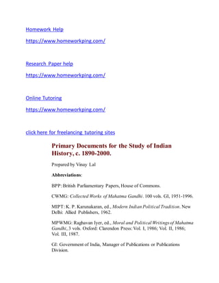 Homework Help
https://www.homeworkping.com/
Research Paper help
https://www.homeworkping.com/
Online Tutoring
https://www.homeworkping.com/
click here for freelancing tutoring sites
Primary Documents for the Study of Indian
History, c. 1890-2000.
Prepared by Vinay Lal
Abbreviations:
BPP: British Parliamentary Papers, House of Commons.
CWMG: Collected Works of Mahatma Gandhi. 100 vols. GI, 1951-1996.
MIPT: K. P. Karunakaran, ed., Modern Indian Political Tradition. New
Delhi: Allied Publishers, 1962.
MPWMG: Raghavan Iyer, ed., Moral and Political Writings of Mahatma
Gandhi, 3 vols. Oxford: Clarendon Press: Vol. I, 1986; Vol. II, 1986;
Vol. III, 1987.
GI: Government of India, Manager of Publications or Publications
Division.
 