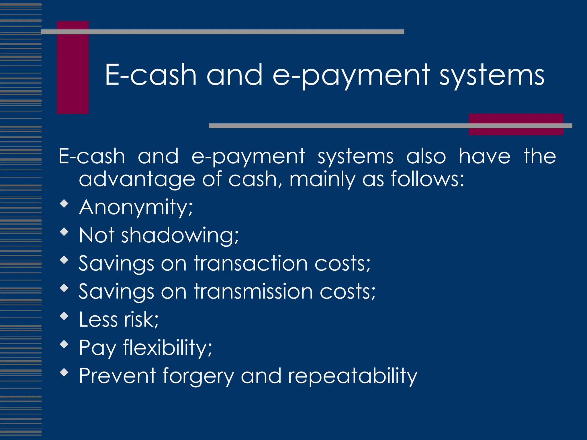 E-cash and e-payment systems
E-cash and e-payment systems also have the
advantage of cash, mainly as follows:
 Anonymity;
 Not shadowing;
 Savings on transaction costs;
 Savings on transmission costs;
 Less risk;
 Pay flexibility;
 Prevent forgery and repeatability
 