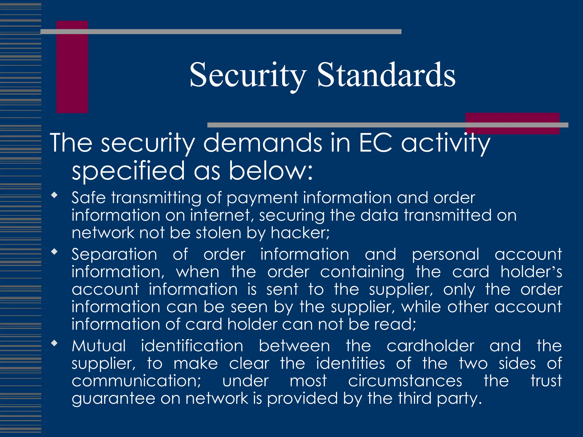 Security Standards
The security demands in EC activity
specified as below:
 Safe transmitting of payment information and order
information on internet, securing the data transmitted on
network not be stolen by hacker;
 Separation of order information and personal account
information, when the order containing the card holder’s
account information is sent to the supplier, only the order
information can be seen by the supplier, while other account
information of card holder can not be read;
 Mutual identification between the cardholder and the
supplier, to make clear the identities of the two sides of
communication; under most circumstances the trust
guarantee on network is provided by the third party.
 