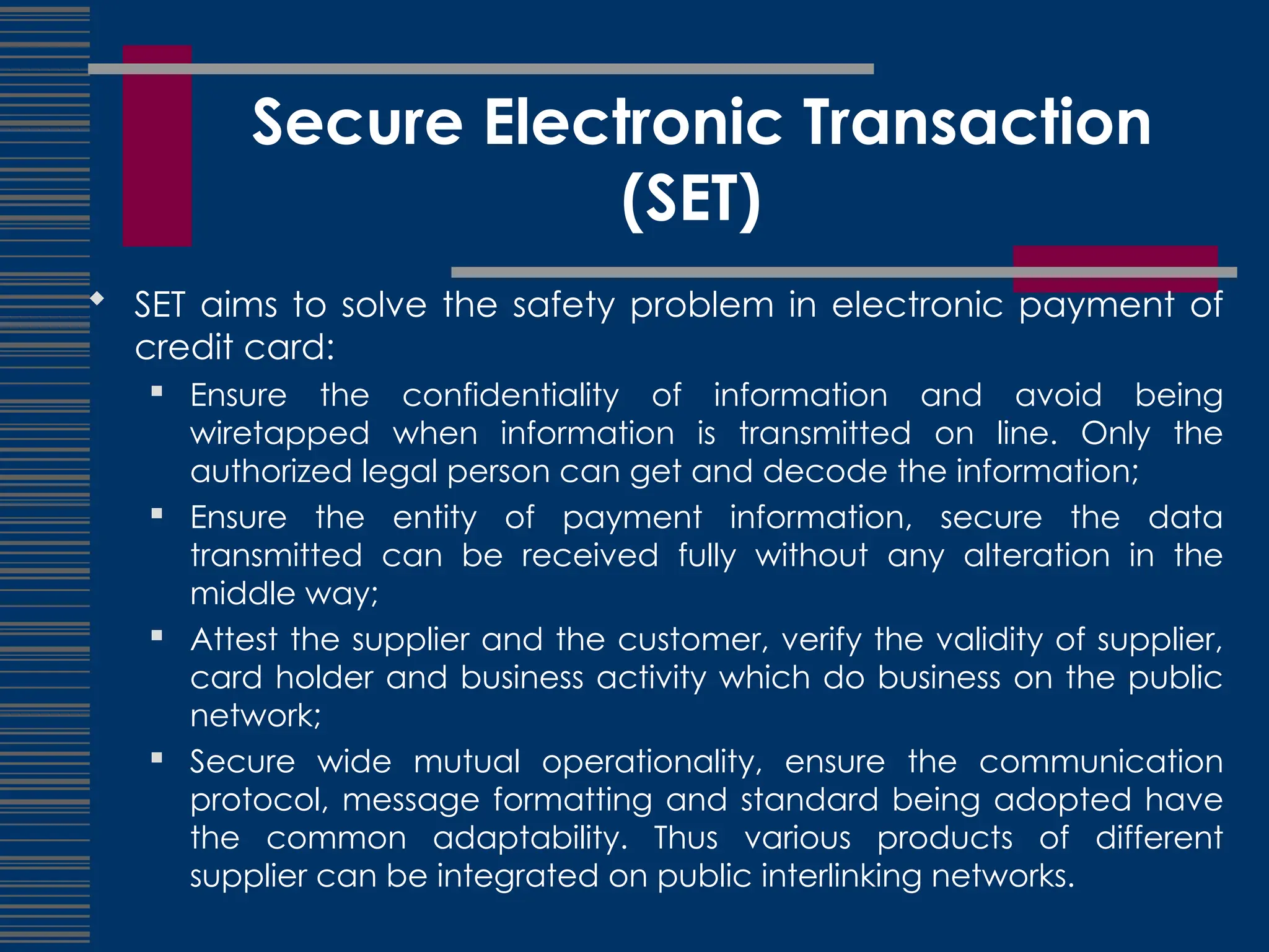 Secure Electronic Transaction
(SET)
 SET aims to solve the safety problem in electronic payment of
credit card:
 Ensure the confidentiality of information and avoid being
wiretapped when information is transmitted on line. Only the
authorized legal person can get and decode the information;
 Ensure the entity of payment information, secure the data
transmitted can be received fully without any alteration in the
middle way;
 Attest the supplier and the customer, verify the validity of supplier,
card holder and business activity which do business on the public
network;
 Secure wide mutual operationality, ensure the communication
protocol, message formatting and standard being adopted have
the common adaptability. Thus various products of different
supplier can be integrated on public interlinking networks.
 