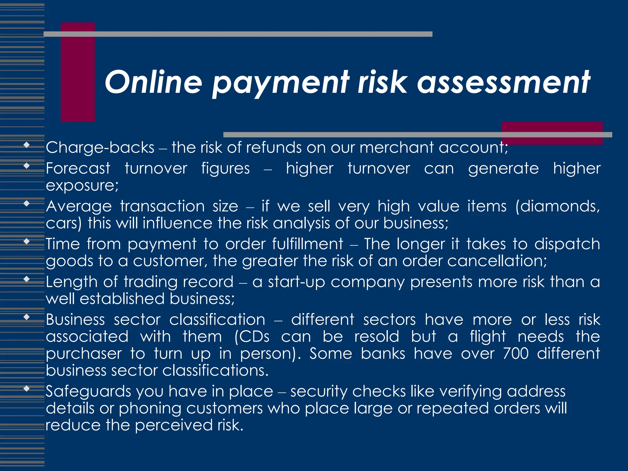 Online payment risk assessment
 Charge-backs – the risk of refunds on our merchant account;
 Forecast turnover figures – higher turnover can generate higher
exposure;
 Average transaction size – if we sell very high value items (diamonds,
cars) this will influence the risk analysis of our business;
 Time from payment to order fulfillment – The longer it takes to dispatch
goods to a customer, the greater the risk of an order cancellation;
 Length of trading record – a start-up company presents more risk than a
well established business;
 Business sector classification – different sectors have more or less risk
associated with them (CDs can be resold but a flight needs the
purchaser to turn up in person). Some banks have over 700 different
business sector classifications.
 Safeguards you have in place – security checks like verifying address
details or phoning customers who place large or repeated orders will
reduce the perceived risk.
 