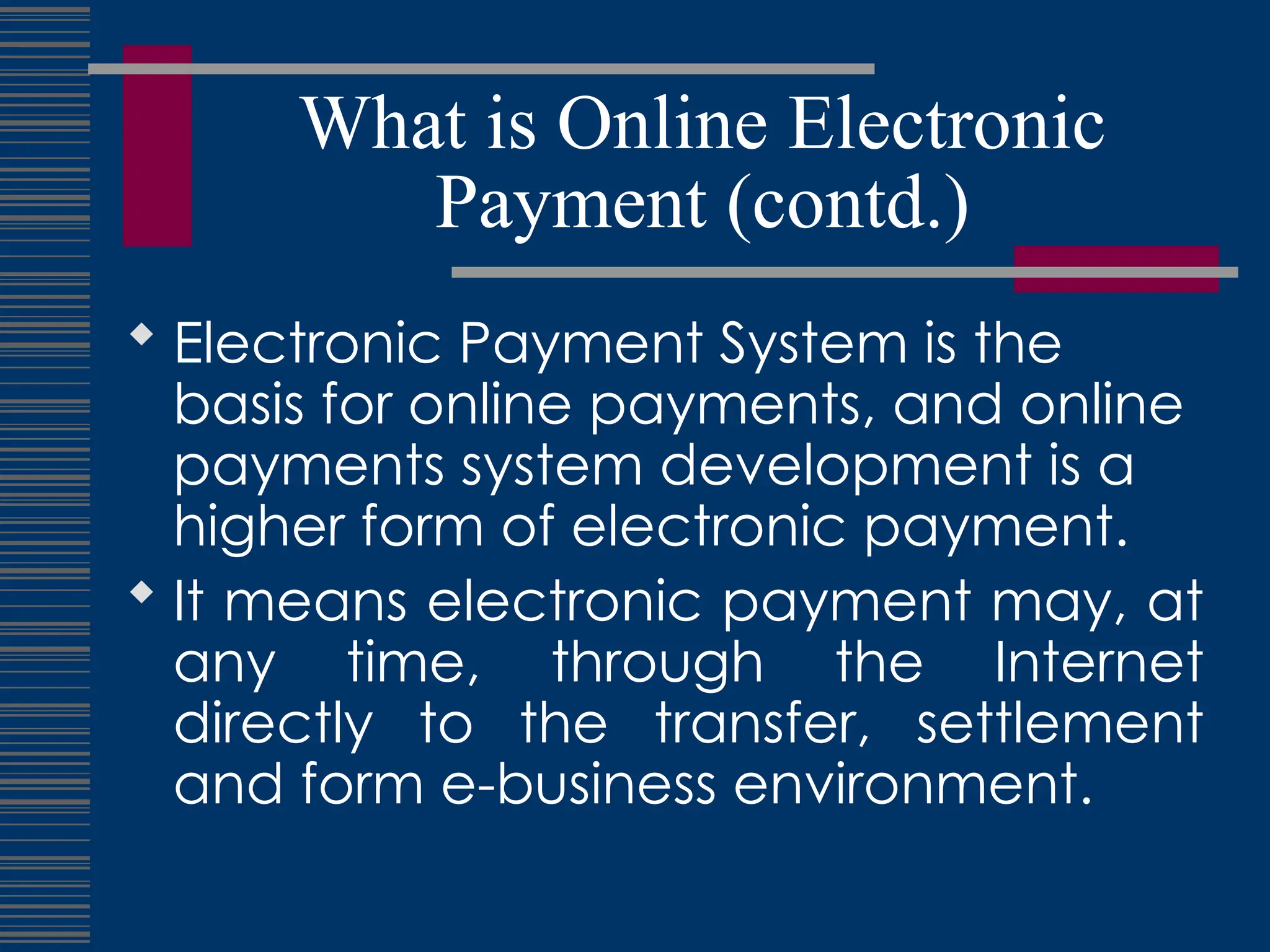 What is Online Electronic
Payment (contd.)
 Electronic Payment System is the
basis for online payments, and online
payments system development is a
higher form of electronic payment.
 It means electronic payment may, at
any time, through the Internet
directly to the transfer, settlement
and form e-business environment.
 