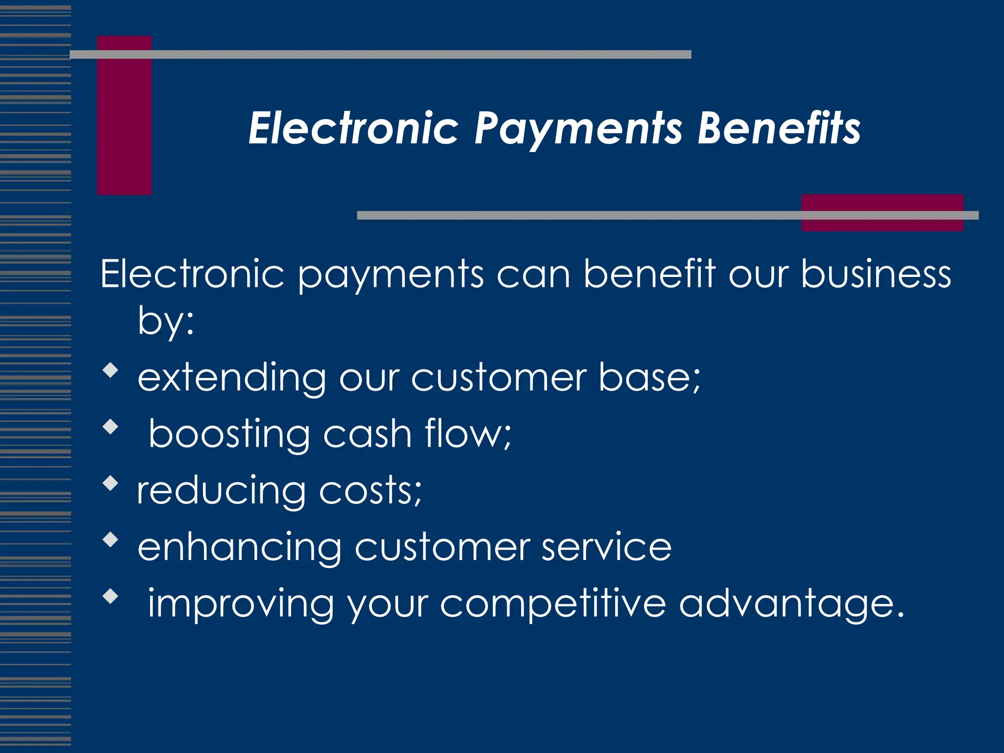 Electronic Payments Benefits
Electronic payments can benefit our business
by:
 extending our customer base;
 boosting cash flow;
 reducing costs;
 enhancing customer service
 improving your competitive advantage.
 