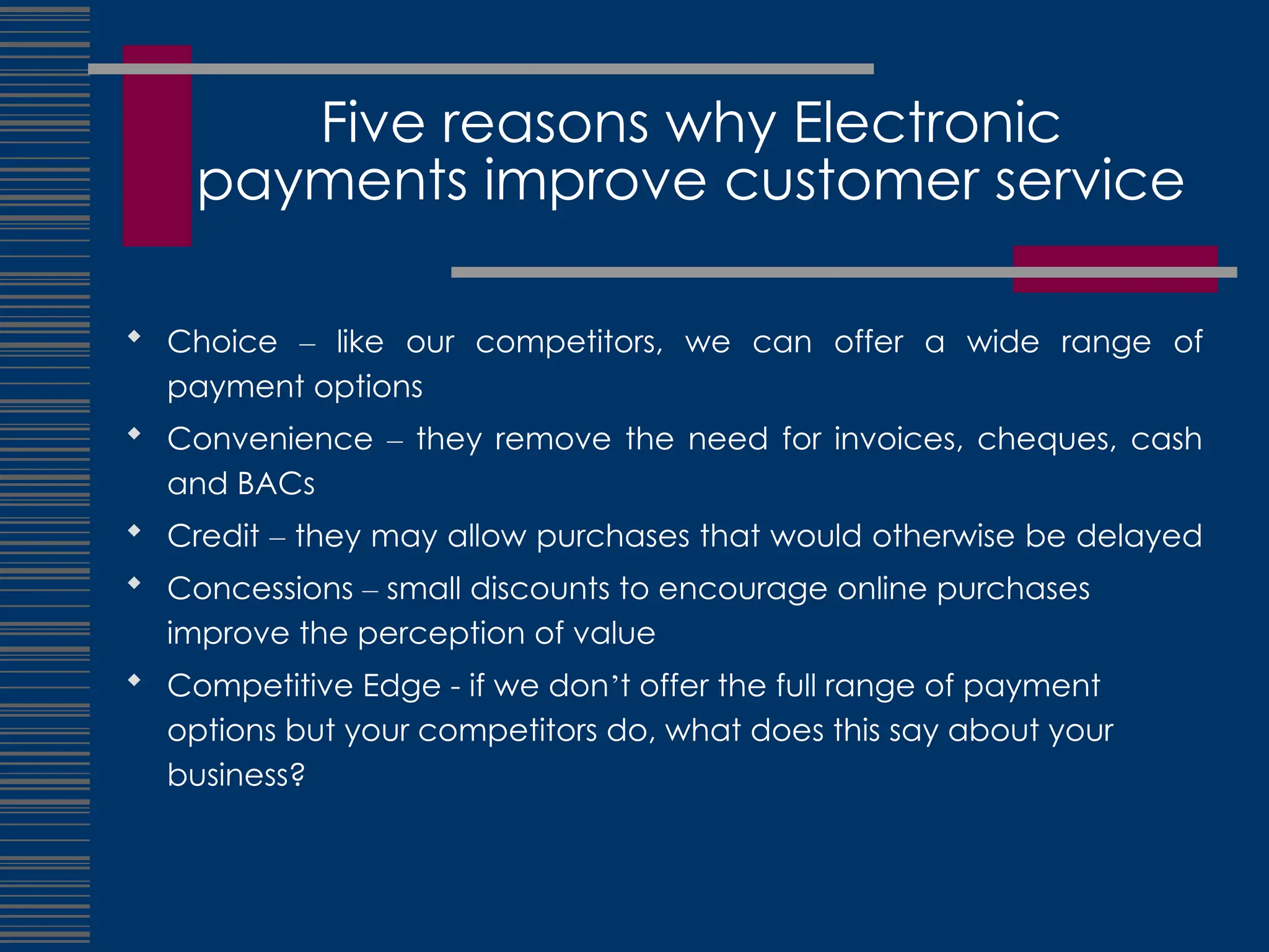 Five reasons why Electronic
payments improve customer service
 Choice – like our competitors, we can offer a wide range of
payment options
 Convenience – they remove the need for invoices, cheques, cash
and BACs
 Credit – they may allow purchases that would otherwise be delayed
 Concessions – small discounts to encourage online purchases
improve the perception of value
 Competitive Edge - if we don’t offer the full range of payment
options but your competitors do, what does this say about your
business?
 