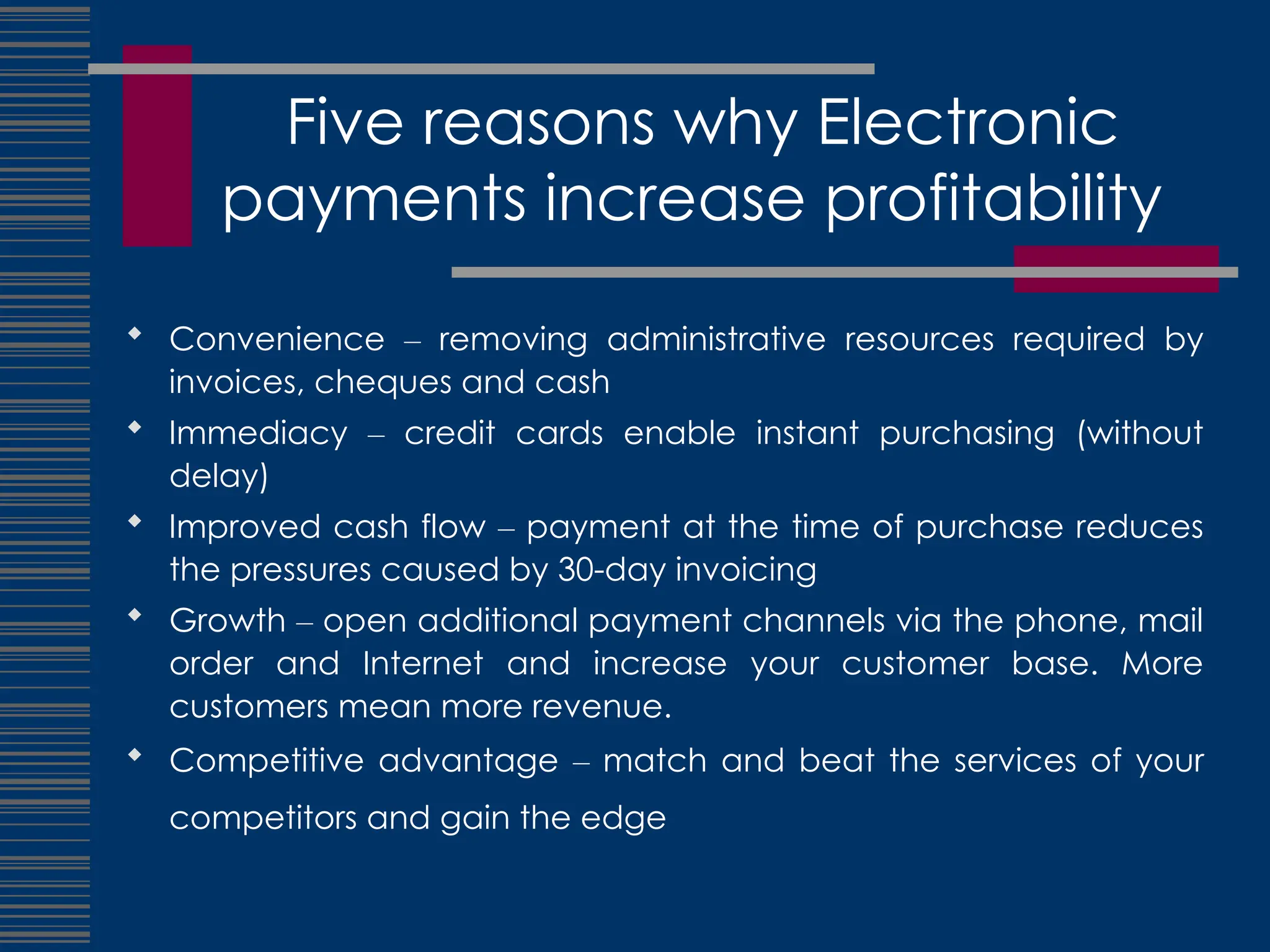 Five reasons why Electronic
payments increase profitability
 Convenience – removing administrative resources required by
invoices, cheques and cash
 Immediacy – credit cards enable instant purchasing (without
delay)
 Improved cash flow – payment at the time of purchase reduces
the pressures caused by 30-day invoicing
 Growth – open additional payment channels via the phone, mail
order and Internet and increase your customer base. More
customers mean more revenue.
 Competitive advantage – match and beat the services of your
competitors and gain the edge
 