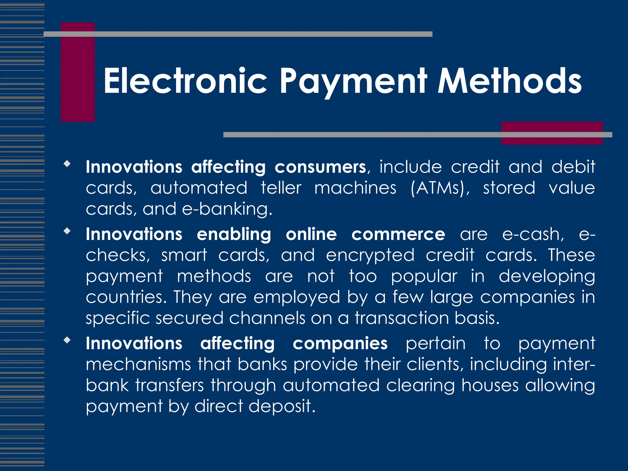 Electronic Payment Methods
 Innovations affecting consumers, include credit and debit
cards, automated teller machines (ATMs), stored value
cards, and e-banking.
 Innovations enabling online commerce are e-cash, e-
checks, smart cards, and encrypted credit cards. These
payment methods are not too popular in developing
countries. They are employed by a few large companies in
specific secured channels on a transaction basis.
 Innovations affecting companies pertain to payment
mechanisms that banks provide their clients, including inter-
bank transfers through automated clearing houses allowing
payment by direct deposit.
 