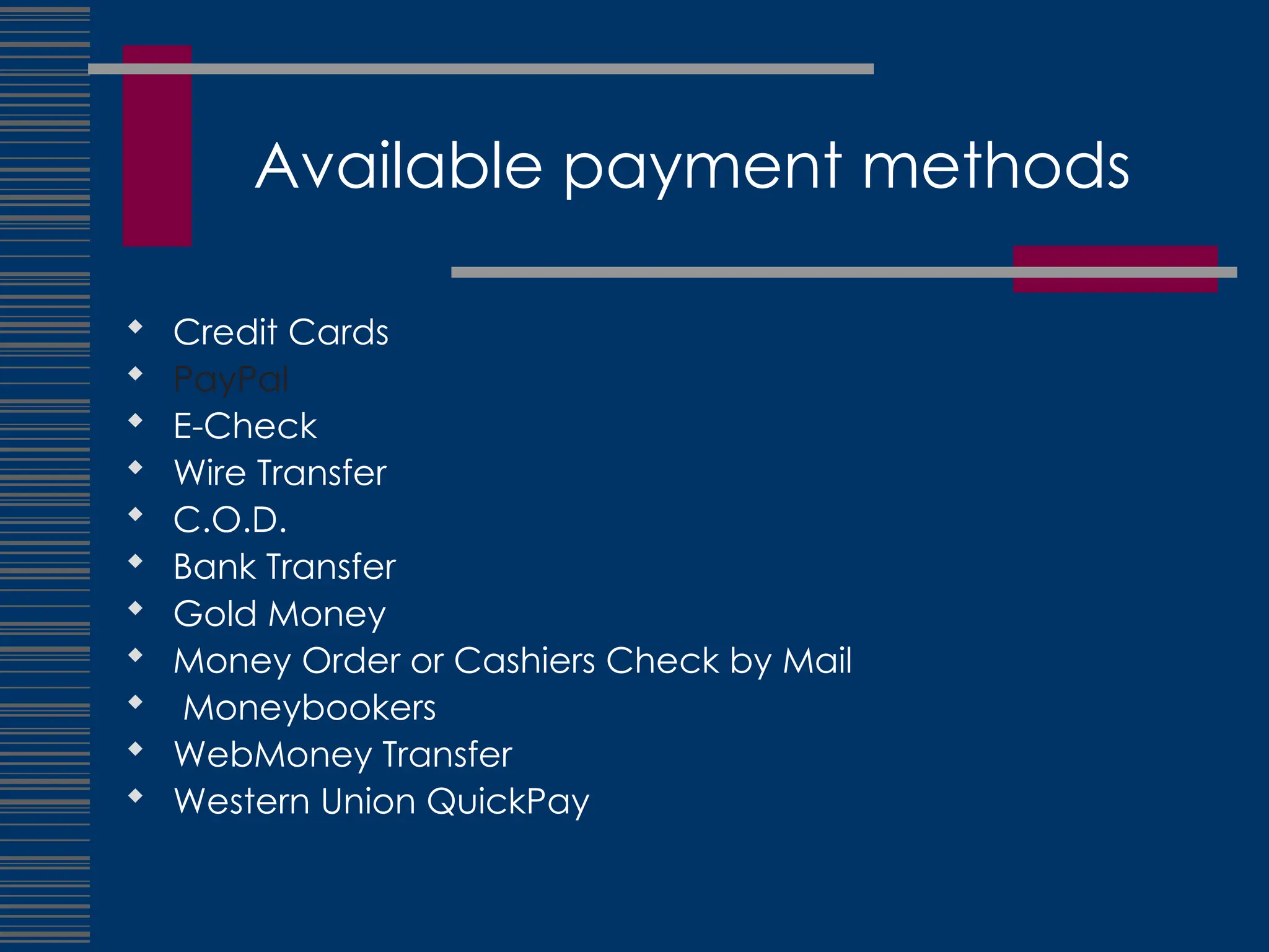 Available payment methods
 Credit Cards
 PayPal
 E-Check
 Wire Transfer
 C.O.D.
 Bank Transfer
 Gold Money
 Money Order or Cashiers Check by Mail
 Moneybookers
 WebMoney Transfer
 Western Union QuickPay
 
