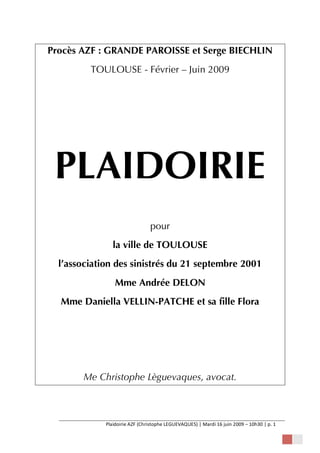 Procès AZF : GRANDE PAROISSE et Serge BIECHLIN
TOULOUSE - Février – Juin 2009

PLAIDOIRIE
pour
la ville de TOULOUSE
l’association des sinistrés du 21 septembre 2001
Mme Andrée DELON
Mme Daniella VELLIN-PATCHE et sa fille Flora

Me Christophe Lèguevaques, avocat.

Plaidoirie AZF (Christophe LEGUEVAQUES) | Mardi 16 juin 2009 – 10h30 | p. 1   
 

 