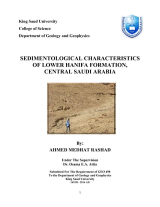 1
King Saud University
College of Science
Department of Geology and Geophysics
SEDIMENTOLOGICAL CHARACTERISTICS
OF LOWER HANIFA FORMATION,
CENTRAL SAUDI ARABIA
By:
AHMED MEDHAT RASHAD
Under The Supervision
Dr. Osama E.A. Attia
Submitted For The Requirement of GEO 498
To the Department of Geology and Geophysics
King Saud University
1435H - 2014 AD
 