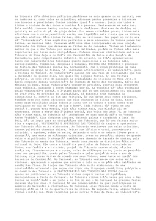 As Tobossis tÃªm cÃ¢nticos prÃ³prios,danÃ§avam na sala grande ou no quintal, sem
os tambores e, como todas as crianÃ§as, adoravam ganhar presentes e brincarem
com bonecas e panelinhas. Comiam comidas igual Ã s nossas, junto com todos e
tinham o costume de dar doces e comidas Ã s pessoas. Sentavam-se em esteiras.
Pela manhÃ£, tomavam banho, comiam e depois danÃ§avam. Gostavam de danÃ§ar no
quintal, em volta do pÃ¡ de ginja delas. Por serem crianÃ§as puras, tinham mais
afinidade com o corpo permitindo assim, uma ligaÃ§Ã£o mais direta que os Voduns,
que sÃ£o adultos. NÃ£o tinham falhas, nÃ£o se irritavam. Seu papel no culto era
sÃ³ "brincadeira". Eram espÃritos perfeitos e mais elevados. Os Voduns podem ter
falhas, as meninas nÃ£o. Passavam atÃ© nove dias incorporadas em suas gonjaÃ,
diferente dos Voduns que deixavam as filhas muito cansadas. Tinham um tratamento
melhor do que o dos Voduns por serem mais delicadas, porÃ©m os Voduns sÃ£o mais
importantes por terem mais obrigaÃ§Ãµes. Podemos observar similaridade entre as
Tobossis do Mina Jeje e os ErÃªs dos CandomblÃ©s da Bahia e dos XangÃ´s de
Pernambuco, pelo comportamento infantil. No entanto, os ErÃªs apresentam-se
tanto com caracterÃsticas femininas quanto masculinas e as Tobossis sÃ£o,
exclusivamente, femininas, dengosas e mimadas. FEITURA DAS TOBOSSIS O processo
de feitura das Tobossis inicia-se, normalmente, com o Vodum principal da Casa
apontando um grupo de filhas, jÃ¡ iniciadas anteriormente, as voduncirrÃªs, para
a feitura de Tobossi. As voduncirrÃªs passam por uma fase de iniciaÃ§Ã£o que tem
a duraÃ§Ã£o de quinze dias, nos quais hÃ¡ algumas festas. Ã‰ uma feitura
prÃ³pria, um novo rito de passagem na graduaÃ§Ã£o da iniciada no Mina Jeje. O
barco composto dessas voduncirrÃªs Ã© chamado de Barco das Novidades, Barco das
Meninas ou Rama. Essas voduncirrÃªs tornam-se noviches, prontas para receberem
suas Tobossis, passando a serem chamadas gonjaÃ. As Tobossis sÃ³ sÃ£o recebidas
pelas voduncirrÃªs gonjaÃ. O Ãºltimo barco que se tem conhecimento foi realizado
em 1913-1914. No processo de iniciaÃ§Ã£o, as Tobossis eram chamadas de
sinhazinhas e, somente ao fim das feituras, Ã© que davam seus nomes africanos.
TambÃ©m eram por nomes africanos que elas chamavam as filhas da Casa. Esses
nomes eram escolhidos pelas Tobossis junto com os Voduns e esses nomes eram
divulgados no dia da "Festa de dar o Nome". Cada Tobossi sÃ³ vinha em uma
gonjaÃ e, quando esta morria, elas nÃ£o vinham mais, sua missÃ£o ali se
encerrava. Desde a morte das Ãºltimas gonjaÃ, por volta dos anos 70, as Tobossis
nÃ£o vieram mais. As Tobossis sÃ³ incorporam em suas gonjaÃ apÃ³s os Voduns
terem "subido". Elas chegavam alegres, batendo palmas e acordando a Casa. No
Peji, hÃ¡ um lugar para as obrigaÃ§Ãµes das Tobossis, que Ã© uma feitura muito
fina e especial. VESTIMENTAS E APETRECHOS DAS TOBOSSIS Os trajes e apetrechos
das Tobossis sÃ£o muito elaborados. As Tobossis vestiam-se com saias coloridas,
usavam pulseiras chamadas dalsas, feitas com bÃºzios e coral, pano-dacosta
colorido, o agadome, sobre os seios, deixando o colo e os ombros livres para o
ahungelÃª, uma manta de miÃ§angas coloridas, presa no pescoÃ§o, objeto de grande
valor e significado. O ahungelÃª tambÃ©m era chamado de tarrafa de contas, gola
das Tobossis ou manta das Tobossis, sendo considerado um distintivo Ã©tnico-
cultural do Jeje. Ele conta a histÃ³ria particular da Tobossi vinculada ao
Vodum, sua famÃlia e a iniciada, gonjaÃ. As Tobossis usavam ainda, vÃ¡rios
rosÃ¡rios, fios-de-contas e o cocre, colar de miÃ§angas curto, junto ao pescoÃ§o
como uma gargantilha, usado pelas Tobossis e pelas gonjaÃ durante o ano de
feitura, cuja cores variam de acordo com seus Voduns, semelhante ao quelÃª dos
terreiros de CandomblÃ©. No Carnaval, as Tobossis vestem-se com saias muito
vistosas, aparecendo o agadome que envolve o colo nu e os pÃ©s sÃ£o calÃ§ados em
sandÃ¡lias finas. Os trajes das Tobossis sÃ£o muito elaborados, de uma
construÃ§Ã£o artesanal, que segue com rigor uma linguagem cromÃ¡tica, prÃ³pria e
do domÃnio das Tobossis. A PARTICIPAÃ‰Ã‰O DAS TOBOSSIS NAS FESTAS Quando
apareciam publicamente, as Tobossis vinham cumprir certas obrigaÃ§Ãµes,
destacando-se a festa do Carnaval. As Tobossis vinham trÃªs vezes por ano: - Nas
festas de NochÃª NaÃ© - em junho e no fim do ano - No Carnaval As grandes festas
duravam vÃ¡rios dias. O Carnaval Ã© uma comemoraÃ§Ã£o da qual participavam os
membros do BarracÃ£o e visitantes. No Carnaval, elas ficavam desde a noite do
domingo atÃ© as 14 hs da quarta-feira de cinzas. Na segunda-feira, alguns Voduns
vinham visitÃ¡-las. Eram recebidos pelas outras filhas da Casa, as voduncirrÃªs.
 