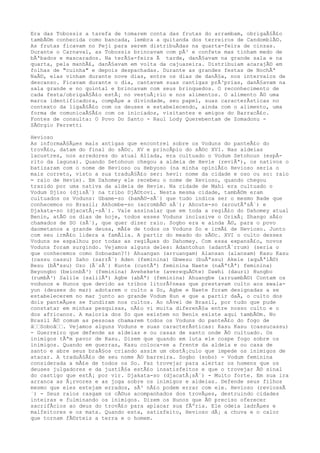 Era das Tobossis a tarefa de tomarem conta das frutas do arrambam, obrigaÃ§Ã£o
tambÃ©m conhecida como bancada, lembra a quitanda dos terreiros de CandomblÃ©.
As frutas ficavam no Peji para serem distribuÃdas na quarta-feira de cinzas.
Durante o Carnaval, as Tobossis brincavam com pÃ³ e confete mas tinham medo de
bÃªbados e mascarados. Na terÃ§a-feira Ã tarde, danÃ§avam na grande sala e na
quarta, pela manhÃ£, danÃ§avam em volta da cajuazeira. Distribuiam acarajÃ© em
folhas de "cuinha" e depois despachadas. Durante as grandes festas de NochÃª
NaÃ©, elas vinham durante nove dias, entre os dias de danÃ§a, nos intervalos de
descanso. Ficavam durante o dia, cantavam suas cantigas prÃ³prias, danÃ§avam na
sala grande e no quintal e brincavam com seus brinquedos. O reconhecimento de
cada festa/obrigaÃ§Ã£o estÃ¡ no vestuÃ¡rio e nos alimentos. O alimento Ã© uma
marca identificadora, compÃµe a divindade, seu papel, suas caracterÃsticas no
contexto da ligaÃ§Ã£o com os deuses e estabelecendo, ainda com o alimento, uma
forma de comunicaÃ§Ã£o com os iniciados, visitantes e amigos do BarracÃ£o.
Fontes de consulta: O Povo Do Santo - Raul Lody Querebentam de Zomadonu -
SÃ©rgio Ferretti
Hevioso
As informaÃ§Ãµes mais antigas que encontrei sobre os Voduns do panteÃ£o do
trovÃ£o, datam do final do sÃ©c. XV e princÃpio do sÃ©c XVI. Nas aldeias
lacustres, nos arredores do atual Allada, era cultuado o Vodum Setohoun (espÃ-
rito da laguna). Quando Setohoun chegou a aldeia de Hevie (reviÃª), os nativos o
batizaram com o nome de Hevioso ou Hebyoso (na minha opiniÃ£o Hevioso seria o
mais correto, visto a sua traduÃ§Ã£o ser: hevi: nome da cidade e oso ou so: raio
= raio de Hevie). Em Dahomey ele recebeu o nome de Xevioso, quando chegou
trazido por uma nativa da aldeia de Hevie. Na cidade de Mahi era cultuado o
Vodum Djiso (djisÃ´) na tribo DjÃ©tovi. Nesta mesma cidade, tambÃ©m eram
cultuados os Voduns: Gbame-so (bamÃ©-sÃ´) que tudo indica ser o mesmo Bade que
conhecemos no Brasil; Akhombe-so (acrombÃ© sÃ´); Ahoute-so (aroutÃªsÃ´) e
Djakata-so (djacatÃ¡-sÃ´). Vale assinalar que em toda a regiÃ£o do Dahomey atual
Benin, atÃ© os dias de hoje, todos esses Voduns inclusive o OrixÃ¡ Shango sÃ£o
chamados de SO (sÃ´), que quer dizer raio. Sogbo era e ainda Ã©, para o povo
daometanos a grande deusa, mÃ£e de todos os Voduns So e irmÃ£ de Hevioso. Junto
com seu irmÃ£o lidera a famÃlia. A partir do meado do sÃ©c. XVI o culto desses
Voduns se espalhou por todas as regiÃµes do Dahomey. Com essa expansÃ£o, novos
Voduns foram surgindo. Vejamos alguns deles: Adantohun (adantÃ´rrum) (seria o
que conhecemos como Soboadan?!) Ahuangan (arruangam) Alansan (alansam) Kasu Kasu
(cassu cassu) Saho (sarrÃ´) Aden (feminina) Gbwesu (buÃªssu) Akele (aquÃªlÃ©)
Besu (bÃªssu) Ozo (Ã´zÃ´) Kunte (cuntÃª) feminina Naete (naÃªtÃª) feminina)
Beyongbo (beionbÃ³) (feminina) Avehekete (averequÃ©te) Dawhi (dauri) Hungbo
(rumbÃ³) Salile (salilÃª) Agbe (abÃª) (feminina) Ahuangbe (arruambÃ©) Contam os
vodunos e Hunos que devido as tribos litorÃ¢neas que prestavam culto aos xwala-
yun (deuses do mar) adotarem o culto a So, Agbe e Naete foram designadas a se
estabelecerem no mar junto ao grande Vodum Hun e que a partir daÃ, o culto dos
dois panteÃµes se fundiram nos cultos. Ao nÃvel de Brasil, por tudo que pude
constatar em minhas pesquisas, nÃ£o vi muita diferenÃ§a entre nosso culto e o
dos africanos. A maioria dos So que existem no Benin existe aqui tambÃ©m. No
Brasil Ã© comum as pessoas chamarem todos os Voduns do panteÃ£o do fogo de
â‰‰Soboâ‰‰. Vejamos alguns Voduns e suas caracterÃsticas: Kasu Kasu (cassucassu)
- Guerreiro que defende as aldeias e ou casas de santo onde Ã© cultuado. Os
inimigos tÃªm pavor de Kasu. Dizem que quando em luta ele cospe fogo sobre os
inimigos. Quando em guerras, Kasu coloca-se a frente da aldeia e ou casa de
santo e abre seus braÃ§os criando assim um obstÃ¡culo que impede os inimigos de
atacar. A traduÃ§Ã£o de seu nome Ã© barreira. Sogbo (sobo) - Vodum feminina
considerada a mÃ£e de todos os So. Faz trovejar para alertar os homens que os
deuses julgadores e da justiÃ§a estÃ£o insatisfeitos e que o trovejar Ã© sinal
do castigo que estÃ¡ por vir. Djakata-so (djacatÃ¡sÃ´) - Muito forte. Em sua ira
arranca as Ã¡rvores e as joga sobre os inimigos e aldeias. Defende seus filhos
mesmo que eles estejam errados, sÃ³ nÃ£o podem errar com ele. Hevioso (reviossÃ
´) - Seus raios rasgam os cÃ©us acompanhados dos trovÃµes, destruindo cidades
inteiras e fulminando os inimigos. Dizem os Hunos que Ã© preciso oferecer
sacrifÃcios ao deus do trovÃ£o para aplacar sua fÃºria. Ele odeia ladrÃµes e
malfeitores e os mata. Quando esta, satisfeito, Hevioso dÃ¡ a chuva e o calor
que tornam fÃ©rteis a terra e o homem.
 