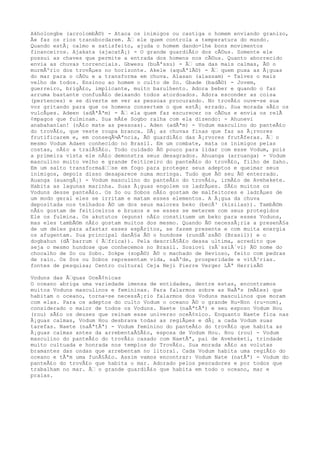 Akholongbe (acrolombÃ©) - Ataca os inimigos ou castiga o homem enviando granizo,
Ã« faz os rios transbordarem. Ã‰ ele quem controla a temperatura do mundo.
Quando estÃ¡ calmo e satisfeito, ajuda o homem dando-lhe bons movimentos
financeiros. Ajakata (ajacatÃ¡) - O grande guardiÃ£o dos cÃ©us. Somente ele
possui as chaves que permite a entrada dos homens nos cÃ©us. Quanto aborrecido
envia as chuvas torrenciais. Gbwesu (buÃªssu) - Ã‰ uma das mais calmas, Ã© o
murmÃºrio dos trovÃµes no horizonte. Akele (aquÃªlÃ©) - Ã‰ quem puxa as Ã¡guas
do mar para o cÃ©u e a transforma em chuva. Alasan (alassam) - Talvez o mais
velho de todos. Ensinou ao homem o culto de So. Gbade (badÃ©) - Jovem,
guerreiro, brigÃ£o, implicante, muito barulhento. Adora beber e quando o faz
arruma bastante confusÃ£o deixando todos atordoados. Adora esconder as coisa
(pertences) e se diverte em ver as pessoas procurando. No trovÃ£o ouve-se sua
voz gritando para que os homens consertem o que estÃ¡ errado. Sua morada sÃ£o os
vulcÃµes. Adeen (adÃªÃªm) - Ã‰ ela quem faz escurecer os cÃ©us e envia os relÃ
¢mpagos que fulminam. Sua mÃ£e Sogbo ralha com ela dizendo: - Ahunevi
anabahanlan! (nÃ£o mate as pessoas). Aden (adÃªm) - Vodum masculino do panteÃ£o
do trovÃ£o, que veste roupa branca. DÃ¡ as chuvas finas que faz as Ã¡rvores
frutificarem e, em conseqÃ¼Ãªncia, Ã© guardiÃ£o das Ã¡rvores frutÃferas. Ã‰ o
mesmo Vodum Adaen conhecido no Brasil. Em um combate, mata os inimigos pelas
costas, nÃ£o a traiÃ§Ã£o. Todo cuidado Ã© pouco para lidar com esse Vodum, pois
a primeira vista ele nÃ£o demonstra seus desagrados. Ahuanga (arruanga) - Vodum
masculino muito velho e grande feiticeiro do panteÃ£o do trovÃ£o, filho de Saho.
Em um salto transformaâ‰‰se em fogo para proteger seus adeptos e queimar seus
inimigos, depois disso desaparece numa moringa. Tudo que Ã© seu Ã© enterrado.
Auanga (auangÃ¡) - Vodum masculino do panteÃ£o do trovÃ£o, irmÃ£o de Avehekete.
Habita as lagunas marinha. Suas Ã¡guas engolem os ladrÃµes. SÃ£o muitos os
Voduns desse panteÃ£o. Os So ou Sobos nÃ£o gostam de malfeitores e ladrÃµes de
um modo geral eles se irritam e matam esses elementos. A Ã¡gua da chuva
depositada nos telhados Ã© um dos seus maiores beko (becÃ³ (kisilas)). TambÃ©m
nÃ£o gostam de feiticeiros e bruxos e se esses se meterem com seus protegidos
Ele os fulmina. Os akututos (eguns) nÃ£o constituem um beko para esses Voduns,
mas eles tambÃ©m nÃ£o gostam muitos dos mesmo. Quando Ã© necessÃ¡ria a presenÃ§a
de um deles para afastar esses espÃritos, se fazem presente e com muita energia
os afugentam. Sua principal danÃ§a Ã© o hundose (rundÃ´ssÃ© (Brasil)) e o
dogbahun (dÃ´barrum ( Ã‰frica)). Pela descriÃ§Ã£o dessa ultima, acredito que
seja o mesmo hundose que conhecemos no Brasil. Sosiovi (sÃ´ssiÃ´vi) Ã© nome do
chocalho de So ou Sobo. Sokpe (sopÃ©) Ã© o machado de Hevioso, feito com pedras
de raio. Os Sos ou Sobos representam vida, saÃºde, prosperidade e vitÃ³rias.
fontes de pesquisa; Centro cultural Ceja Neji Pierre Verger LÃª HerrisÃ©
Voduns das Ã‰guas OceÃ¢nicas
O oceano abriga uma variedade imensa de entidades, dentre estas, encontramos
muitos Voduns masculinos e femininas. Para falarmos sobre as NaÃªs (mÃ£es) que
habitam o oceano, torna-se necessÃ¡rio falarmos dos Voduns masculinos que moram
com elas. Para os adeptos do culto Vodum o oceano Ã© o grande Hu-Non (ru-nom),
considerado o maior de todos os Voduns. Naete (naÃªtÃª) e seu esposo Vodum Hou
(rou) sÃ£o os deuses que reinam esse universo oceÃ¢nico. Enquanto Naete fica nas
Ã¡guas calmas, Vodum Hou desbrava todas as regiÃµes e dÃ¡ a cada Vodum suas
tarefas. Naete (naÃªtÃª) - Vodum feminino do panteÃ£o do trovÃ£o que habita as
Ã¡guas calmas antes da arrebentaÃ§Ã£o, esposa de Vodum Hou. Hou (rou) - Vodum
masculino do panteÃ£o do trovÃ£o casado com NaetÃª, pai de Aveheketi, trindade
muito cultuada e honrada nos templos do TrovÃ£o. Sua morada sÃ£o as volutas
bramantes das ondas que arrebentam no litoral. Cada Vodum habita uma regiÃ£o do
oceano e tÃªm uma funÃ§Ã£o. Assim vamos encontrar: Vodum Nate (natÃª) - Vodum do
panteÃ£o do trovÃ£o que habita o mar. Adorado pelos pescadores e por todos que
trabalham no mar. Ã‰ o grande guardiÃ£o que habita em todo o oceano, mar e
praias.
 