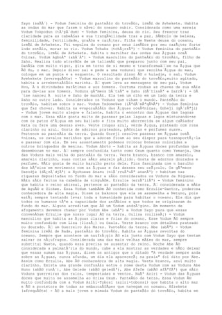 Sayo (saÃÃ´) - Vodum feminina do panteÃ£o do trovÃ£o, irmÃ£ de Avhekete. Habita
as ondas do mar que fazem o nÃvel do oceano subir. Considerada como uma sereia
Vodum Tokpodun (tÃ³pÃ´dum) - Vodum feminina, deusa do rio. Seu frescor traz
claridade para as cabeÃ§as e sua tranqÃ¼ilidade traz a paz. SÃmbolo de beleza,
feminilidade, fertilidade, graÃ§a e carÃ¡ter. Filha de Naete deusa do oceano,
irmÃ£ de Avhekete. Foi expulsa do oceano por seus irmÃ£os por seu carÃ¡ter forte
indo entÃ£o, morar no rio. Vodum Tchahe (tchÃ¡rrÃª) - Vodum feminina do panteÃ£o
do trovÃ£o, irmÃ£ de Avhekete. Habita o marulhar das ondas das Ã¡guas oceÃ
¢nicas. Vodum AgboÃª (abÃ´Ãª) - Vodum masculino do panteÃ£o do trovÃ£o, filho de
Saho. Realiza tudo atravÃ©s de um talismÃ£ que preparou junto com seu pai.
DanÃ§a com muito vigor, gira em torno de si mesmo e transformaâ‰‰se na Ã¡gua que
Ã© Hu, o mar. Depois disso sai e pede a uma vodunsi que recolha Ã¡gua do mar,
coloque em um ponte e a esquente. O resultado disso Ã© o huladje, o sal. Vodum
Avehekete (averequÃ©te) - Vodum masculino do panteÃ£o do trovÃ£o,muito agitado,
habita a arrebentaÃ§Ã£o marinha. Ã‰ quem leva as mensagens de seu pai, Vodum
Hou, Ã s divindades marÃtimas e aos homens. Costuma roubas as chaves de sua mÃ£e
para da-las aos homens. Voduns gÃªmeos DÃ´tsÃª e Saho (dÃ´tissÃª e SarrÃ´) - DÃ
´tse nasceu Ã noite e Saho de manhÃ£. Ela tem um olho em um lado da terra e
Saho no outro lado. Considerados os Voduns que olham o mundo. PanteÃ£o do
trovÃ£o, habitam sobre o mar. Vodum Yedomekwe (iÃªdÃ´mÃªqÃ¼Ãª) - Vodum feminina
que faz chover. Habita na evaporaÃ§Ã£o das Ã¡guas oceÃ¢nicas. Goheji (gÃ´rÃªji)
- Vodum jovem muito alegre e falante, habita o encontro das Ã¡guas das lagoas
com o mar. Essa mÃ£e gosta muito de passear pelas lagoas e lagos misturando-se
com os patos d'Ã¡gua em seu bailado e fica muito aborrecida se algum caÃ§ador
mata ou fere uma dessas aves. Veste roupas azul, verde Ã¡gua, prateado com rosa
clarinho ou azul. Gosta de adornos prateados, pÃ©rolas e perfumes suave.
Pertence ao panteÃ£o da terra. Quando Goreji resolve passear em Ã¡guas oceÃ
¢nicas, os cavalos marinhos que a adoram ficam ao seu dispor para transportÃ¡-la
e passear com ela. Em seu assentamento podemos colocar bonecas coloridas e
outros brinquedos de menina. Vodum Aboto - habita as Ã¡guas doces profundas que
desembocam no mar. Ã‰ sempre confundida tanto como Oxum quanto como Yemanja. Uma
das Voduns mais velha do panteÃ£o da terra. Veste branco, branco com amarelo,
amarelo clarinho, suas contas sÃ£o amarelo pÃ¡lido. Gosta de adornos dourados e
perfume. NÃ£o gosta de muito barulho perto dela. Fica fascinada com o barulho
dos bÃºzios em movimento com as Ã¡guas e faz desses seu orÃ¡culo. Os gÃªmeos
Dazodje (dÃ¡zÃ´djÃª) e Nyohuewe Ananu (niÃ´rruÃªuÃª ananÃº) - habitam nas
riquezas depositadas no fundo do mar e sÃ£o considerados os Voduns da Riqueza.
NÃ£o sÃ£o feitos na cabeÃ§a de ninguÃ©m. Erzulie (erzÃºliÃª) - Vodum feminino
que habita o reino abissal, pertence ao panteÃ£o da terra. Ã‰ considerada a mÃ£e
de AguÃ© e Olokwe. Essa Vodum tambÃ©m Ã© conhecida como Erzulie-Dantor, poderosa
conhecedora da alta magia. Dizem os bakonos que ela se assemelha a Netuno, pois
estÃ¡ sempre tentando levar toda a humanidade para habitar o oceano. Ela diz que
todos os humanos tÃªm a capacidade dos anfÃbios e que todos se originaram do
fundo do mar. Alguns acreditam que Ã© um Vodum andrÃ³gino. Em momento de
afogamento devemos chamar por Vodum Abe (abÃª) e Vodum Sayo para que essas
convenÃ§am Erzulie que nosso lugar Ã© na terra. Oulisa (oulissÃ¡) - Vodum
masculino que habita as Ã¡guas claras e frias do oceano. Esse Vodum Ã© sempre
muito confundido com Lisa (lissÃ¡) ou Oxala. Veste branco com detalhes prateado
ou dourado. Ã‰ um Guerreiro dos Mares. PanteÃ£o da terra. Abe (abÃª) - Vodum
feminina irmÃ£ de Bade, panteÃ£o do trovÃ£o. Habita as Ã¡guas revoltas do
oceano. Sempre que acontece um naufrÃ¡gio Ã© ela junto com Vodum Sayo que tentam
salvar os nÃ¡ufragos. Considerada uma das mais velhas mÃ£es do mar, sempre
substitui Naete, quando essa precisa se ausentar do reino. Noche Abe Ã©
considerada a palmatÃ³ria do mundo, cabe a ela mostrar as verdades e nÃ£o deixar
que essas sumam nas Ã¡guas, dizem os antigos que o ditado "A verdade sempre anda
sobre as Ã¡guas, nunca afunda, um dia ela aparecerÃ¡ na praia" foi dito por Abe.
Assim como Erzulie, Abe Ã© conhecedora de alta magia. Veste branco, azul muito
clarinho. Existe uma grande confusÃ£o entre o nome desta Vodum com as Voduns Abe
Huno (abÃ© runÃ´), Abe Gelede (abÃ© geledÃª), Abe Afefe (abÃ© afÃªfÃª) que sÃ£o
Voduns guerreiras dos raios, tempestades e ventos. NaÃª Aziri - Vodum das Ã¡guas
doces que muito se assemelha ao Orixa Oxum. PanteÃ£o da terra. Essa Vodum Ã©
muito confundida com a Vodum Azihi-Tobosi (aziri-tobossi) que habita o alto mar
e Ã© a protetora de todas as embarcaÃ§Ãµes que navegam no oceano. Afrekete
(afrequÃ©te) - Ã© a mais jovem e mimada Vodum do panteÃ£o do trovÃ£o, habita em
 