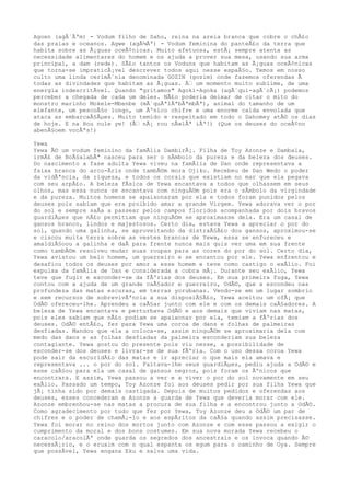 Agoen (agÃ´Ãªm) - Vodum filho de Saho, reina na areia branca que cobre o chÃ£o
das praias e oceanos. Agwe (agÃ¼Ãª) - Vodum feminina do panteÃ£o da terra que
habita sobre as Ã¡guas oceÃ¢nicas. Muito afetuosa, estÃ¡ sempre atenta as
necessidade alimentares do homem e os ajuda a prover sua mesa, usando sua arma
principal, a dam (rede). SÃ£o tantos os Voduns que habitam as Ã¡guas oceÃ¢nicas
que torna-se impraticÃ¡vel descrever todos aqui nesse espaÃ§o. Temos em nosso
culto uma linda cerimÃ´nia denominada GOZIN (gozim) onde fazemos oferendas Ã
todas as divindades que habitam as Ã¡guas. Ã‰ um momento muito sublime, de uma
energia indescritÃvel. Quando "gritamos" Agoki-Agoka (agÃ´qui-agÃ´cÃ¡) podemos
perceber a chegada de cada um deles. NÃ£o poderia deixar de citar o mito do
monstro marinho Mokele-Mbenbe (mÃ´quÃªlÃªbÃªmbÃª), animal do tamanho de um
elefante, um pescoÃ§o longo, um Ãºnico chifre e uma enorme calda envolada que
ataca as embarcaÃ§Ãµes. Muito temido e respeitado em todo o Dahomey atÃ© os dias
de hoje. E na Hou nule ye! (Ã‰ nÃ¡ rou nÃ»lÃª iÃª!) (Que os deuses do oceÃ¢no
abenÃ§oem vocÃªs!)
Yewa
Yewa Ã© um vodum feminino da famÃlia DambirÃ¡. Filha de Toy Azonze e Dambala,
irmÃ£ de BoÃ§alabÃª nasceu para ser o sÃmbolo da pureza e da beleza dos deuses.
Do nascimento a fase adulta Yewa viveu na famÃlia de Dan onde representava a
faixa branca do arco-Ãris onde tambÃ©m mora Ojiku. Recebeu de Dan Wedo o poder
da vidÃªncia, da riqueza, e todos os corais que existiam no mar que ela pegava
com seu arpÃ£o. A beleza fÃsica de Yewa encantava a todos que olhassem em seus
olhos, mas essa nunca se encantava com ninguÃ©m pois era o sÃmbolo da virgindade
e da pureza. Muitos homens se apaixonaram por ela e todos foram punidos pelos
deuses pois sabiam que era proibido amar a grande Virgem. Yewa adorava ver o por
do sol e sempre saÃa a passear pelos campos floridos acompanhada por dois bravos
guardiÃµes que nÃ£o permitiam que ninguÃ©m se aproximasse dela. Era um casal de
gansos branco, lindos e majestosos. Certo dia, estava Yewa a apreciar o por do
sol, quando uma galinha, se aproveitando da distraÃ§Ã£o dos gansos, aproximou-se
e ciscou muita terra sobre as vestes brancas de Yewa, essa se enfureceu e
amaldiÃ§oou a galinha e daÃ para frente nunca mais quis ver uma em sua frente
como tambÃ©m resolveu mudar suas roupas para as cores do por do sol. Certo dia,
Yewa avistou um belo homem, um guerreiro e se encantou por ele. Yewa enfrentou e
desafiou todos os deuses por amor a esse homem e teve como castigo o exÃlio. Foi
expulsa da famÃlia de Dan e considerada a cobra mÃ¡. Durante seu exÃlio, Yewa
teve que fugir e esconder-se da fÃºrias dos deuses. Em sua primeira fuga, Yewa
contou com a ajuda de um grande caÃ§ador e guerreiro, OdÃ©, que a escondeu nas
profundeza das matas escuras, em terras yorubanas. Vendo-se em um lugar sombrio
e sem recursos de sobrevivÃªncia a sua disposiÃ§Ã£o, Yewa aceitou um ofÃ¡ que
OdÃ© ofereceu-lhe. Aprendeu a caÃ§ar junto com ele e com os demais caÃ§adores. A
beleza de Yewa encantava e perturbava OdÃ© e aos demais que viviam nas matas,
pois eles sabiam que nÃ£o podiam se apaixonar por ela, temiam a fÃºrias dos
deuses. OdÃ© entÃ£o, fez para Yewa uma coroa de dans e folhas de palmeiras
desfiadas. Mandou que ela a coloca-se, assim ninguÃ©m se aproximaria dela com
medo das dans e as folhas desfiadas da palmeira esconderiam sua beleza
contagiante. Yewa gostou do presente pois viu nesse, a possibilidade de
esconder-se dos deuses e livrar-se de sua fÃºria. Com o uso dessa coroa Yewa
pode sair da escuridÃ£o das matas e ir apreciar o que mais ela amava e
representava ... o por do sol. Faltava-lhe seus guardiÃµes, pediu ajuda a OdÃ© e
esse caÃ§ou para ela um casal de gansos negros, pois foram os Ãºnicos que
encontrara. E assim, Yewa passou a ver e a viver o por do sol novamente em seu
exÃlio. Passado um tempo, Toy Azonze foi aos deuses pedir por sua filha Yewa que
jÃ¡ tinha sido por demais castigada. Depois de muitos pedidos e oferendas aos
deuses, esses concederam a Azonze a guarda de Yewa que deveria morar com ele.
Azonze embrenhou-se nas matas a procura de sua filha e a encontrou junto a OdÃ©.
Como agradecimento por tudo que fez por Yewa, Toy Azonze deu a OdÃ© um par de
chifres e o poder de chamÃ¡-lo e aos espÃritos da caÃ§a quando assim precisasse.
Yewa foi morar no reino dos mortos junto com Azonze e com esse passou a exigir o
cumprimento da moral e dos bons costumes. Em sua nova morada Yewa recebeu o
caracolo/aracolÃª onde guarda os segredos dos ancestrais e os invoca quando Ã©
necessÃ¡rio, e o eruxim com o qual espanta os egum para o caminho de Oya. Sempre
que possÃvel, Yewa engana Eku e salva uma vida.
 