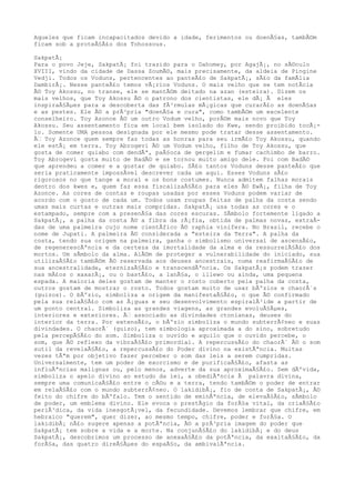 Aqueles que ficam incapacitados devido a idade, ferimentos ou doenÃ§as, tambÃ©m
ficam sob a proteÃ§Ã£o dos Tohossous.
SakpatÃ¡
Para o povo Jeje, SakpatÃ¡ foi trazido para o Dahomey, por AgajÃ¡, no sÃ©culo
XVIII, vindo da cidade de Dassa ZoumÃ©, mais precisamente, da aldeia de Pingine
Vedji. Todos os Voduns, pertencentes ao panteÃ£o de SakpatÃ¡, sÃ£o da famÃlia
DambirÃ¡. Nesse panteÃ£o temos vÃ¡rios Voduns. O mais velho que se tem notÃcia
Ã© Toy Akossu, no transe, ele se mantÃ©m deitado na azan (esteira). Dizem os
mais velhos, que Toy Akossu Ã© o patrono dos cientistas, ele dÃ¡ Ã eles
inspiraÃ§Ãµes para a descoberta das fÃ³rmulas mÃ¡gicas que curarÃ£o as doenÃ§as
e as pestes. Ele Ã© a prÃ³pria "doenÃ§a e cura", como tambÃ©m um excelente
conselheiro. Toy Azonce Ã© um outro Vodum velho, porÃ©m mais novo que Toy
Akossu. Seu assentamento fica em local bem isolado do Kwe, sendo proibido tocÃ¡-
lo. Somente UMA pessoa designada por ele mesmo pode tratar desse assentamento.
Ã‰ Toy Azonce quem sempre faz todas as honras para seu irmÃ£o Toy Akossu, quando
ele estÃ¡ em terra. Toy Abrogevi Ã© um Vodum velho, filho de Toy Akossu, que
gosta de comer quiabo com dendÃª, paÃ§oca de gergelim e fumar cachimbo de barro.
Toy Abrogevi gosta muito de BadÃ© e se tornou muito amigo dele. Foi com BadÃ©
que aprendeu a comer e a gostar de quiabo. SÃ£o tantos Voduns desse panteÃ£o que
seria praticamente impossÃvel descrever cada um aqui. Esses Voduns sÃ£o
rigorosos no que tange a moral e os bons costumes. Nunca admitem falhas morais
dentro dos kwes e, quem faz essa fiscalizaÃ§Ã£o para eles Ã© EwÃ¡, filha de Toy
Azonce. As cores de contas e roupas usadas por esses Voduns podem variar de
acordo com o gosto de cada um. Todos usam roupas feitas de palha da costa sendo
umas mais curtas e outras mais compridas. SakpatÃ¡ usa todas as cores e o
estampado, sempre com a presenÃ§a das cores escuras. SÃmbolo fortemente ligado a
SakpatÃ¡, a palha da costa Ã© a fibra da rÃ¡fia, obtida de palmas novas, extraÃ-
das de uma palmeira cujo nome cientÃfico Ã© raphia vinifera. No Brasil, recebe o
nome de Jupati. A palmeira Ã© considerada a "esteira da Terra". A palha da
costa, tendo sua origem na palmeira, ganha o simbolismo universal de ascensÃ£o,
de regenerescÃªncia e da certeza da imortalidade da alma e da ressurreiÃ§Ã£o dos
mortos. Um sÃmbolo da alma. AlÃ©m de proteger a vulnerabilidade do iniciado, sua
utilizaÃ§Ã£o tambÃ©m Ã© reservada aos deuses ancestrais, numa reafirmaÃ§Ã£o de
sua ancestralidade, eternizaÃ§Ã£o e transcendÃªncia. Os SakpatÃ¡s podem trazer
nas mÃ£os o xaxarÃ¡, ou o bastÃ£o, a lanÃ§a, o illewo ou ainda, uma pequena
espada. A maioria deles gostam de manter o rosto coberto pela palha da costa,
outros gostam de mostrar o rosto. Todos gostam muito de usar bÃºzios e chaorÃ´s
(guizos). O bÃºzio, simboliza a origem da manifestaÃ§Ã£o, o que Ã© confirmado
pela sua relaÃ§Ã£o com as Ã¡guas e seu desenvolvimento espiralÃ³ide a partir de
um ponto central. Simboliza as grandes viagens, as grandes evoluÃ§Ãµes,
interiores e exteriores. Ã‰ associado as divindades ctonianas, deuses do
interior da terra. Por extensÃ£o, o bÃºzio simboliza o mundo subterrÃ¢neo e suas
divindades. O chaorÃ´ (guizo), tem simbologia aproximada a do sino, sobretudo
pela percepÃ§Ã£o do som. Simboliza o ouvido e aquilo que o ouvido percebe, o
som, que Ã© reflexo da vibraÃ§Ã£o primordial. A repercussÃ£o do chaorÃ´ Ã© o som
sutil da revelaÃ§Ã£o, a repercussÃ£o do Poder divino na existÃªncia. Muitas
vezes tÃªm por objetivo fazer perceber o som das leis a serem cumpridas.
Universalmente, tem um poder de exorcismo e de purificaÃ§Ã£o, afasta as
influÃªncias malignas ou, pelo menos, adverte da sua aproximaÃ§Ã£o. Sem dÃºvida,
simboliza o apelo divino ao estudo da lei, a obediÃªncia Ã palavra divina,
sempre uma comunicaÃ§Ã£o entre o cÃ©u e a terra, tendo tambÃ©m o poder de entrar
em relaÃ§Ã£o com o mundo subterrÃ¢neo. O lakidibÃ¡, fio de conta de SakpatÃ¡, Ã©
feito do chifre do bÃºfalo. Tem o sentido de eminÃªncia, de elevaÃ§Ã£o, sÃmbolo
de poder, um emblema divino. Ele evoca o prestÃgio da forÃ§a vital, da criaÃ§Ã£o
periÃ³dica, da vida inesgotÃ¡vel, da fecundidade. Devemos lembrar que chifre, em
hebraico "querem", quer dizer, ao mesmo tempo, chifre, poder e forÃ§a. O
lakidibÃ¡ nÃ£o sugere apenas a potÃªncia, Ã© a prÃ³pria imagem do poder que
SakpatÃ¡ tem sobre a vida e a morte. Na conjunÃ§Ã£o do lakidibÃ¡ e do deus
SakpatÃ¡, descobrimos um processo de anexaÃ§Ã£o da potÃªncia, da exaltaÃ§Ã£o, da
forÃ§a, das quatro direÃ§Ãµes do espaÃ§o, da ambivalÃªncia.
 