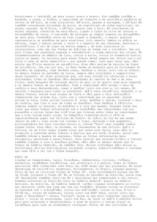 Encontramos o lakidibÃ¡ em duas cores: preto e branco. Ele tambÃ©m contÃ©m a
bondade, a calma, a forÃ§a, a capacidade de trabalho e de sacrifÃcio pacÃfica do
chifre do bÃºfalo, de onde origina-se. RÃºstico, pesado e selvagem, o bÃºfalo Ã©
tambÃ©m considerado divindade da morte, um significado de ordem espiritual, um
animal sagrado. Na Ã‰frica, o bÃºfalo (assim como o boi), Ã© considerado um
animal sagrado, oferecido em sacrifÃcio, ligado a todos os ritos de lavoura e
fecundaÃ§Ã£o da terra. O lakidibÃ¡ Ã© entregue ao adepto somente na obrigaÃ§Ã£o
de sete anos. PresenÃ§a certa em tudo ligado a SakpatÃ¡, o duburu (pipoca)
representaria as doenÃ§as de pele eruptivas, cujo aspecto lembra os grÃ£os se
abrindo. Jogar o duburu assumi o valor e o aspecto de uma oferenda, destreza e
resistÃªncia. O ato de jogar se mostra sempre , de modo consciente ou
inconsciente, como uma das formas de diÃ¡logo do homem com o invisÃvel. Tem por
alvo firmar uma atmosfera sagrada e restabelecer a ordem habitual das coisas, Ã©
fundamentalmente um sÃmbolo de luta, contra a morte, contra os elementos hostis,
contra si mesmo. Os narrunos para esses Voduns devem sempre ser feitos com o sol
forte e cada um deles especifica o que querem comer. Isso quer dizer que, nÃ£o
existe uma Ãºnica maneira de agradÃ¡-los. Eles nÃ£o gostam de barulho de fogos
de artifÃcios. Uma vez por ano, os Kwes fazem um banquete para as Divindades do
PanteÃ£o de SakpatÃ¡, onde devemos comer, danÃ§ar e cantar junto com os Voduns.
Os demais Voduns do panteÃ£o da terra, sempre sÃ£o convidados a compartilhar
desse banquete. Os jejes acreditam que, com essa cerimÃ´nia oferecida a essas
divindades, todas as doenÃ§as sÃ£o despachadas do caminho do Kwe e de seus
filhos. Esse banquete Ã© colocado dentro do peji ou do quarto onde mora SakpatÃ¡
e os demais Voduns de seu panteÃ£o. Toda a comunidade vÃªm saudar o Deus da
varÃola e seus descendentes, comer e danÃ§ar junto com eles e, ali mesmo, Ã©
servido o banquete para todos os presentes. ApÃ³s essa cerimÃ´nia, SakpatÃ¡ e os
demais Voduns, vestem suas roupas de festa e vÃ£o para a Sala (barracÃ£o)
comemorarem seu grande dia, junto com a comunidade que os aguardam. Quando
entram na Sala, todos gritam louvores Ã eles, danÃ§am e cantam, louvando o Deus
da varÃola, que traz a cura de todas as doenÃ§as. Suas danÃ§as e cÃ¢nticos
lembram sempre os doentes, as doenÃ§as e a cura das mesmas. Algumas falam das
lutas que esses Voduns enfrentaram com a rejeiÃ§Ã£o das comunidades com sua
presenÃ§a e outras falam das vitÃ³rias que tiveram sobre todas as comunidades
que a eles vieram pedir ajuda. Os SakpatÃ¡s trabalham muito e tÃªm um
importantÃssimo papel nas feituras de Voduns. Do inÃcio ao fim de uma ahama
(barco de yaÃ´), eles atuam com rigidez e vigor, mantendo o bom andamento,
principalmente dos bons costumes morais e, cobram "feio" caso alguÃ©m cometa
alguma falha. Eles sÃ£o, na verdade, as testemunhas de uma feitura. ApÃ³s a
feitura, se um filho negar alguma coisa que tenha sido feita, eles sÃ£o os
primeiros a cobrarem desse vodunci a mentira que ele estÃ¡ dizendo, assim como
tambÃ©m cobram a quebra de segredos. Todas as folhas refrescantes para
ferimentos, pertencem a esses Voduns. Vale alertar que existem OrixÃ¡s e Inkices
tambÃ©m ligados a cura e doenÃ§as porÃ©m, nÃ£o sÃ£o os mesmos deuses que os
Voduns da famÃlia DambirÃ¡, da naÃ§Ã£o Jeje. Muitas confusÃµes sÃ£o feitas e,
encontramos vÃ¡rias bibliografias relatando origens, especificaÃ§Ãµes e costumes
que nada tÃªm a ver com o Vodum SakpatÃ¡.
AVEJI DA
Ligadas as tempestades, raios, furacÃµes, redemoinhos, ciclones, tufÃµes,
maremotos, erupÃ§Ãµes vulcÃ¢nicas, aos ancestrais e a guerra, todas as Voduns
guerreiras sÃ£o conhecidas como Aveji da. AtÃ© mesmo Oya dos yorubanos, Ã© assim
denominada em territÃ³rio daometano. Erroneamente, no Brasil, algumas pessoas
feita de Oya se intitulam filhas de Vodum JÃ². Digo erroneamente porque Oya Ã©
um OrixÃ¡ yorubano e Vodum JÃ² Ã© um ToVodum do panteÃ£o de Aveji-da, assim como
JÃ² Massahundo tambÃ©m. Aveji-da Ã© o Deus/Deusa das tempestades e dos ventos.
Podemos encontrar as Aveji-da tanto na famÃlia DambirÃ quanto na famÃlia
Heviosso. As Aveji-da, da famÃlia DambirÃ estÃ£o ligadas diretamente ao cultos
dos akututos, sendo que cada uma tem sua funÃ§Ã£o. Algumas reinam na fronteira
do djenukom com o aikungÃºmÃ£, outras nos ekÃºchomÃª, outras no hou, Ã´tan e
tÃ³dÃ´um., outras em humahuan, outras junto com NaÃª Nana, outras junto aos
kpame e "possuÃdos" - essas, "talvez", sejam as que mais trabalham (opiniÃ£o
minha) - outras se encarregam, junto com Exu, de levar os ebÃ³s e pedidos feitos
pelo povo encarnado e desencarnados, a quem de direito e tentam trazer as
soluÃ§Ãµes para cada um normalmente conseguem. Enfim, Ã© uma infinidade de
 