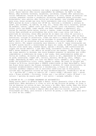 As NaÃªs vivem em plena harmonia com toda e qualquer entidade que mora nas
ezins. Nesse habitat nÃ£o existe separaÃ§Ã£o de naÃ§Ãµes. As NaÃªs ou Mami
Watas, sÃ£o mulheres vaidosas, exigentes, caridosas, algumas sÃ£o guerreiras,
outras caÃ§adoras. Gostam do brilho das pedras e do ouro, adoram se enfeitar com
colares, pequenas conchas e caramujos, pulseiras, pequenas penas coloridas.
Normalmente, seus adornos sÃ£o feitos por elas mesmas, caso alguÃ©m queira fazer
para elas, essas exigem que seja feito exatamente como elas fariam. Algumas
NaÃªs gostam de ficar a beira dos tÃ³dÃ´um, sentindo e recebendo a energia do
guhÃª, das atinÃ§Ã¡, do djÃ³om, da sum, etc.. Essas sÃ£o muito falantes, gostam
de danÃ§ar, cantar, caÃ§ar junto com Otolu, pescar junto com Ajaunsi, macerar
folhas junto com AguÃ©, comer amalÃ¡ com Sobo, Aveheketi e Ahevessul, etc.
Gostam de caminhar pelas matas, praias e lagoas, ondem residem outras NaÃªs.
Outras Naes preferem as profundezas das ezins onde a paz reina com toda a
plenitude da natureza, essas nÃ£o gostam de se expor aos olhos de curiosos e
sÃ£o de falar muito pouco. As NaÃªs que moram nas ezim salobres, sÃ£o as mais
guerreiras, cultuam os ancestrais, lidam com eguns e a magia Ã© seu forte. Dizem
os antigos, que Ã© nas lagoas que se escondem os grandes mistÃ©rios da magia das
NaÃªs, pois ali se encontram as duas energias, a das ezins jeÃ§uÃ§u e a das
ezins jevivi. FÃ¡ sempre aconselha seus bakonos a irem Ã lagoa conversarem com
as NaÃªs quando existe a necessidade da magia ser usada. As NaÃªs usam roupas de
vÃ¡rias cores sendo que, algumas delas, adoram o dourado, daÃ confeccionar-se
roupas com tecido amarelo, o que nÃ£o estÃ¡ totalmente correto. As roupas das
NaÃªs devem obedecer a uma sÃ©rie de exigÃªncias das mesmas. Podemos atÃ© fazer
uma roupa amarela ou dourada, mas nunca podemos esquecer os detalhes que virÃ£o
complementar a simbologia da roupa a ser usada. Seus assentamentos podem ser
feitos em louÃ§as, em bustos de madeira, argila ou cÃ´, dependendo da Vodum que
se estÃ¡ assentando. Comem: bÃ², catraio, marreca, kÃ´kÃ´lo, uhui, caÃ§as,
echÃ©. Dependendo da NaÃª, ela traz nas mÃ£os: ezuzu (abebÃª), pena, ofÃ¡, lira,
echÃ© (de preferÃªncia vivo), cobra, espada ou adaga. Em todos os estudos que
fizemos na Ã‰frica, encontramos a SEREIA simbolizando as Mami Wata/NaÃªs, tanto
das Ã¡gua doces quanto das Ã¡guas salgadas e salobre. Ã‰ comum encontrarmos, em
qualquer estabelecimento comercial e residencial, a figura de uma sereia
cultuada (podemos comparar com os santinhos catÃ³licos que os brasileiros
cultuam aqui em pequenos altares em seus estabelecimentos). VocabulÃ¡rio kÃ´kÃ
´lo - galinha bÃ² - cabra ou cabrito cÃ³ - barro echÃ© - pÃ¡ssaro uhui - peixe
ezim - Ã¡gua atinÃ§Ã¡ - Ã¡rvores, folhas sum - lua djÃ³om - vento tÃ³doum - rio
catraio - galinha da angola guhÃª - sol jevivi - salgada jeÃ§uÃ§u - doce
A ORIGEM DE FA - O SISTEMA DAHOMEANO DE ADVINHAÃ‰Ã‰O
Gbadu nasceu apÃ³s os gÃªmeos Agbe e Naete. Possui dezesseis olhos e Ã© um deus
andrÃ³gino. Mawu designou-o a viver no alto de uma Ã¡rvore de palma, no Orum, a
fim de observar os reinos do mar, da terra e do cÃ©u. Mais tarde, Mawu lhe diria
os deveres que deveria executar. Gbadu estÃ¡ sempre na Ã¡rvore. A noite, quando
dorme, seus olhos se fecham e depois nÃ£o pode abri-los sozinho. Legba foi
encarregado por Mawu, para escalar a Ã¡rvore de palma, a cada manhÃ£, para abrir
os olhos de seu irmÃ£o.
 