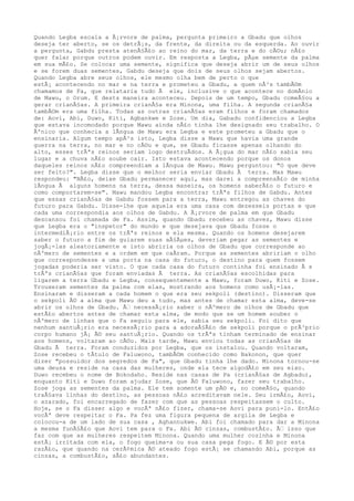 Quando Legba escala a Ã¡rvore de palma, pergunta primeiro a Gbadu que olhos
deseja ter aberto, se os detrÃ¡s, da frente, da direita ou da esquerda. Ao ouvir
a pergunta, Gabdu presta atenÃ§Ã£o ao reino do mar, da terra e do cÃ©u; nÃ£o
quer falar porque outros podem ouvir. Em resposta a Legba, pÃµe semente da palma
em sua mÃ£o. Se colocar uma semente, significa que deseja abrir um de seus olhos
e se forem duas sementes, Gabdu deseja que dois de seus olhos sejam abertos.
Quando Legba abre seus olhos, ele mesmo olha bem de perto o que
estÃ¡ acontecendo no mar e na terra e prometeu a Gbadu, a quem nÃ³s tambÃ©m
chamamos de Fa, que relataria tudo Ã ele, inclusive o que acontece no domÃnio
de Mawu, o Orum. E dests maneira aconteceu. Depois de um tempo, Gbadu comeÃ§ou a
gerar crianÃ§as. A primeira crianÃ§a era Minona, uma filha. A segunda crianÃ§a
tambÃ©m era uma filha. Todas as outras crianÃ§as eram filhos e foram chamados
de: Aovi, Abi, Duwo, Kiti, Agbankwe e Zose. Um dia, Gabadu confidenciou a Legba
que estava incomodado porque Mawu ainda nÃ£o tinha lhe designado seu trabalho. O
Ãºnico que conhecia a lÃngua de Mawu era Legba e este prometeu a Gbadu que o
ensinaria. Algum tempo apÃ³s isto, Legba disse a Mawu que havia uma grande
guerra na terra, no mar e no cÃ©u e que, se Gbadu ficasse apenas olhando do
alto, esses trÃªs reinos seriam logo destruÃdos. A Ã¡gua do mar nÃ£o sabia seu
lugar e a chuva nÃ£o soube cair. Isto estava acontecendo porque os donos
daqueles reinos nÃ£o compreendiam a lÃngua de Mawu. Mawu perguntou: "O que deve
ser feito?". Legba disse que o melhor seria enviar Gbadu Ã terra. Mas Mawu
respondeu: "NÃ£o, deixe Gbadu permanecer aqui, mas darei a compreensÃ£o de minha
lÃngua Ã alguns homens na terra, dessa maneira, os homens saberÃ£o o futuro e
como comportarem-se". Mawu mandou Legba encontrar trÃªs filhos de Gabdu. Antes
que essas crianÃ§as de Gabdu fossem para a terra, Mawu entregou as chaves do
futuro para Gabdu. Disse-lhe que aquela era uma casa com dezesseis portas e que
cada uma correspondia aos olhos de Gabdu. A Ã¡rvore de palma em que Gbadu
descansou foi chamada de Fa. Assim, quando Gbadu recebeu as chaves, Mawu disse
que Legba era o "inspetor" do mundo e que desejava que Gbadu fosse o
intermediÃ¡rio entre os trÃªs reinos e ela mesma. Quando os homens desejarem
saber o futuro a fim de guiarem suas aÃ§Ãµes, deveriam pegar as sementes e
jogÃ¡-las aleatoriamente e isto abriria os olhos de Gbadu que corresponde ao
nÃºmero de sementes e a ordem em que caÃram. Porque as sementes abririam o olho
que correspondesse a uma porta na casa do futuro, o destino para quem fossem
jogadas poderia ser visto. O que cada casa do futuro continha foi ensinado Ã s
trÃªs crianÃ§as que foram enviadas Ã terra. As crianÃ§as escolhidas para
ligarem a terra Gbadu e Legba, consequentemente a Mawu, foram Duwo, Kiti e Zose.
Trouxeram sementes da palma com elas, mostrando aos homens como usÃ¡-las.
Ensinaram e disseram a cada homem o que era seu sekpoli (destino). Disseram que
o sekpoli Ã© a alma que Mawu deu a tudo, mas antes de chamar esta alma, deve-se
abrir os olhos de Gbadu. Ã‰ necessÃ¡rio saber o nÃºmero de olhos de Gbadu que
estÃ£o abertos antes de chamar esta alma, de modo que se um homem souber o
nÃºmero de linhas que o Fa seguiu para ele, sabia seu sekpoli. Foi dito que
nenhum santuÃ¡rio era necessÃ¡rio para a adoraÃ§Ã£o de sekpoli porque o prÃ³prio
corpo humano jÃ¡ Ã© seu santuÃ¡rio. Quando os trÃªs tinham terminado de ensinar
aos homens, voltaram ao cÃ©u. Mais tarde, Mawu enviou todas as crianÃ§as de
Gbadu Ã terra. Foram conduzidos por Legba, que os instalou. Quando voltaram,
Zose recebeu o tÃtulo de Faluwono, tambÃ©m conhecido como Bakonon, que quer
dizer "possuidor dos segredos de Fa", que Gbadu tinha lhe dado. Minona tornou-se
uma deusa e reside na casa das mulheres, onde ela tece algodÃ£o em seu eixo.
Duwo recebeu o nome de Bokodaho. Reside nas casas de Pa (crianÃ§as de Agbadu),
enquanto Kiti e Duwo foram ajudar Zose, que Ã© Faluwono, fazer seu trabalho.
Zose joga as sementes da palma. Ele tem somente um pÃ© e, no comeÃ§o, quando
traÃ§ava linhas do destino, as pessoas nÃ£o acreditavam nele. Seu irmÃ£o, Aovi,
o azarado, foi encarregado de fazer com que as pessoas respeitassem o culto.
Hoje, se o Fa disser algo e vocÃª nÃ£o fizer, chama-se Aovi para puni-lo. EntÃ£o
vocÃª deve respeitar o Fa. Pa fez uma figura pequena de argila de Legba e
colocou-a de um lado de sua casa , Aghannukwe. Abi foi chamado para dar a Minona
a mesma funÃ§Ã£o que Aovi tem para o Fa. Abi Ã© cinzas, combustÃ£o. Ã‰ isso que
faz com que as mulheres respeitem Minona. Quando uma mulher cozinha e Minona
estÃ¡ irritada com ela, o fogo queima-a ou sua casa pega fogo. E Ã© por esta
razÃ£o, que quando na cerÃ¢mica Ã© ateado fogo estÃ¡ se chamando Abi, porque as
cinzas, a combustÃ£o, sÃ£o abundantes.
 