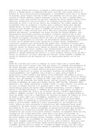 Cabe a esses Voduns guerreiros, ajudarem a todas pessoas que recorrerem a Da
Zodje e a Nyohwe Ananu, a chegarem atÃ© eles, isso Ã©, caso algum caminho ou
energia do solicitante estiver atrapalhando o intercÃ¢mbio entre ele e os Deuses
da Riqueza, esses Voduns mostram os ebÃ³s que deverÃ£o ser feitos para que ele
alcance os Deuses gÃªmeos. Quando chegaram a Terra, Da Zodji e Nyohwe Ananu
habitaram o mar, onde acharam as maiores riquezas da Terra. Nyohwe Ananu, muito
feminina, encantou-se com as conchas e os caramujos que encontrou e ficava
extasiada ao ouvir o som do mar dentro dos caramujos. Seu irmÃ£o mandou que
trouxessem todos os caramujos e conchas para o palÃ¡cio deles para agradar
Nyohwe Ananu. De tanto Nyohwe insistir para que Da Zodji ouvisse o som dos
caramujos esse atendeu seu apelo e tambÃ©m se encantou. DaÃ por diante, os dois
passavam todo o tempo ouvindo esse som e nÃ£o mais prestavam atenÃ§Ã£o aos
pedidos das pessoas. Incomodados com essas atitude dos Deuses gÃªmeos, seus
descendentes resolveram consultar um bakono. O bakono consultou FÃ¡ e esse
mandou que todos pegassem um caramujo para si e que quando quisessem falar com
os Deuses da riqueza, falassem dentro do casco do caramujo, pois somente assim
Da Zodji e Nyohwe Ananu os ouviriam. Os descendentes obedeceram a FÃ¡ e passaram
a falar com os Deuses dentro dos caramujos e, alguns deles, comeÃ§aram a
colecionar caramujos por acreditarem que quanto mais caramujos tivessem, mais
poderiam conversar com eles. Esse procedimento causou um pouco de confusÃ£o na
vida dos Deuses da Riqueza pois, quando as pessoas falavam com Da Zodji a irmÃ£
tambÃ©m ouvia e vice-versa. EntÃ£o, eles estabeleceram o seguinte: "Que cada um
tivesse em seu poder dois caramujos. Um deveria ficar deitado e nesse, os
pedidos Ã Nyohwe deveriam ser feitos e o outro caramujo deveria ficar em pÃ© e
nesse, os pedidos Ã Da Zodji deveriam ser feitos". Deram tambÃ©m a opÃ§Ã£o de
usarem os caramujos de uma maneira sÃ³ e se comunicarem apenas com um dos
Deuses.
NANÃ‰
NanÃ£ Ã© considera por todos os adeptos do Culto Vodum como a grande MÃ£e
Universal que criou o mundo e deu vida aos Voduns. Ã‰ chamada carinhosamente de
vÃ³ Misan (missam). Senhora da lama, matÃ©ria primordial e fecunda da qual o
homem em especial, foi tirado. Mistura de Ã¡gua e terra, a lama une o princÃpio
receptivo e matricial (a terra) ao princÃpio dinÃ¢mico da mutaÃ§Ã£o e das
transformaÃ§Ãµes. Sua ligaÃ§Ã£o com a Ã¡gua e a lama, associa NanÃ£ Ã
agricultura, a fertilidade e aos grÃ£os (vide simbologia dos grÃ£os e favas).
NanÃ£ tem os mais variados nomes de acordo com o dialeto usado: Bouclou, Buukun,
Buruku, etc. Em Dahomey, na cidade de DomÃª onde estÃ¡ localizado seu principal
templo, Ela Ã© conhecida como NanÃ£ Buruku (lÃª-se, buluku). No Brasil, tambÃ©m
existem variaÃ§Ãµes de nomes para NanÃ£: Buruku, NaÃª NaitÃ©, Yabainha, NaÃª,
AnabiocÃ´, etc. NanÃ£ representa a dogbÃª (vida) e a doku (morte). Ela recebe em
seu seio os ghedes (mortos) e os prepara para o leko (lÃªcÃ´ - retorno,
renascimento) Quando uma mulher nÃ£o consegue engravidar, recorre a NanÃ£ que
ensina a "fÃ³rmula mÃ¡gica", o remÃ©dio de ervas que deve tomar, os ebÃ³s e
oferendas que devem ser feitos. Se um doente recorre a NanÃ£, imediatamente
obtÃ©m o remÃ©dio curador. Na Ã‰frica quando uma famÃlia ou alguÃ©m obtÃ©m um
favor de NanÃ£, fica com o compromisso de oferecer um membro da famÃlia ao culto
de NanÃ£ e esse, apÃ³s sua iniciaÃ§Ã£o, receberÃ¡ na frente de seu nome a
palavra NanÃ£; assim como a crianÃ§a que nasce com a ajuda da Grande MÃ£e
tambÃ©m. Todos os sacerdotes e sacerdotisas de NanÃ£ tÃªm na frente de seus
nomes a palavra NanÃ£. NanÃ£ Ã© a maior conhecedora do uso terapÃªutico das
ervas. Alguns de seus sacerdotes e sacerdotisas sÃ£o preparados para serem
curandeiros. Em Ghana existe a Sociedade dos Jou-Jou, em Allada e Dahomey a
Sociedade do Bo, etc.. Nessas sociedades as pessoas escolhidas sÃ£o preparadas
para a prÃ¡tica da medicina atravÃ©s das ervas. NanÃ£ diz que alÃ©m do uso
terapÃªutico das folhas e de alguns produtos animais, as doenÃ§as devem que ser
tratadas em sua origem espiritual, para que a cura seja concretizada. Ã‰
lastimÃ¡vel que no Brasil essa parte do culto a NanÃ£ nÃ£o tenha sido trazida.
Em outros paÃses como Estados Unidos, CanadÃ¡, Jamaica e Haiti encontramos essa
prÃ¡tica. O Culto de iniciaÃ§Ã£o de uma filha ou filho de NanÃ£ requer uma
sÃ©rie de cuidados especiais, tanto na Ã‰frica, como no Brasil. Para mim, esse
Ã© o mais difÃcil culto de Vodum. NanÃ£ Buruku nÃ£o Ã© feita na cabeÃ§a de
ninguÃ©m. Existem vÃ¡rios Voduns da linhagem de NanÃ£ Buruku, que sÃ£o feitos
nos iniciados. Todos esses Voduns seguem a tradiÃ§Ã£o de NanÃ£ Buruku e sÃ£o
 