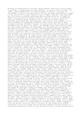 processo de renascimento do iniciado. Nesse perÃodo, sÃ£o feitos vÃ¡rios ebÃ³s
no iniciado e alguns poucos nos participantes e na casa de santo. A bogami (bÃ
´gÃ¢mi - menstruaÃ§Ã£o) Ã© outro beko de NanÃ£. Se durante o processo de
iniciaÃ§Ã£o a vodunsi ficar menstruada, deve ser afastada imediatamente de NanÃ£
e ficar reclusa em um lugar especial, fora do templo, atÃ© que cesse esse perÃ-
odo. Na Ã‰frica as mulheres menstruada sÃ£o proibidas de entrar no Templo de
NanÃ£ ou de participar de qualquer preceito, seja de rituais ou simplesmente
fazer uma comida de santo. NanÃ£ diz que a bogami Ã© um sangue impuro e
aconselha as mulheres nÃ£o cozinharem para seus maridos nesse perÃodo. Por ter
muita ligaÃ§Ã£o com egungum Ã© necessÃ¡rio saber tratar muito bem de Buku,
entidade assistente de NanÃ£ e Sakpata. Em uma feitura, nÃ£o Ã© permitido a sua
presenÃ§a, mas, ele deve ficar aposto, sua funÃ§Ã£o serÃ¡ tomar conta de todos,
para que nenhuma exigÃªncia da Grande MÃ£e seja desobedecida, principalmente a
abstinÃªncia de sexo. Assim como Buku, Legba Aghamasa (agramassÃ¡) devem ser
tratados corretamente para garantir a paz, tranqÃ¼ilidade e seguranÃ§a nos
rituais e preceitos. EbÃ³s e oferendas especÃficas devem ser feitos para essas
duas entidades. Os ancestrais dos Voduns, do iniciado, dos participantes e da
casa de santo nÃ£o podem ser esquecidos em hipÃ³tese alguma! Antes, durante e
depois da iniciaÃ§Ã£o de uma NanÃ£ devemos fazer muitos ebÃ³s, oferendas e
preceitos. Uma NanÃ£ bem feita Ã© caminho de prosperidade e crescimento para a
casa de santo, do iniciado e dos participantes. De acordo com a Vodum NanÃ£ que
estÃ¡ sento feita ou cultuada Ã© que se determina, se comerÃ¡ bichos macho ou
fÃªmea. Existem Voduns dessa linhagem que nÃ£o comem bicho de quatro pÃ©s,
outros preferem comer somente o Igby. NanÃ£ Buruku, por exemplo, nÃ£o gosta de
muito kun (sangue) VÃ¡rios textos tÃªm sido publicados, citando o carneiro como
o bicho oferecido a NanÃ£, mas, se observarmos as fotos que acompanham esses
texto, veremos que se trata de cabra e cabritos. O sacrifÃcio de carneiro Ã© o
maior beko (kisila) de NanÃ£. Para essa Vodum, o carneiro Ã© um bicho sagrado e
nÃ£o deve ser sacrificado. O nÃ£o uso da faca e outros metais nos nahunos e
preceitos de NanÃ£ devem-se ao fato de Ela ser muito mais velha que esses
metais. Por seu carÃ¡ter conservador, quando o ferro e outros metais apareceram,
ela preferiu manter o que jÃ¡ conhecia em seus ritos. Vejamos abaixo alguns dos
Voduns da linhagem de Buruku. e algumas curiosidade ligadas a Grande MÃ£e. NanÃ£
Densu ou apenas Densu â‰‰ Segundo os Fons esse Vodum Ã© um deus andrÃ³gino e
seria o lado macho ou marido de Buruku. Ã‰ muito cultuado nos rituais de Mami
Wata onde Ã© considerado o maior de todos os deuses, os Fons o compara a Olokun.
Muitos antropÃ³logos tÃªm atribuÃdo erronÃªamente Densu a um deus hindu, devido
seus fetÃches e assentamentos apresentarem trÃªs cabeÃ§as. Esse Vodum Ã© muito
rico e farto. Costuma presentear seus adeptos com suas riquezas. NÃ£o Ã© feito
na cabeÃ§a de ninguÃ©m. NanÃ£ Asuo Gyebi (assuÃ´ giÃªbi) â‰‰ Vodum masculino
velho, que habita os rios. Muito popular em Ghana e tido como o protetor das
crianÃ§as africanas que foram escravizadas. Esse Vodum pediu aos seus sacerdotes
que o levasse para os paÃses onde os africanos foram escravizados afim de que
pudesse resgatar suas crianÃ§as. Ele jÃ¡ foi assentado em templos de Akonedi nos
Estados Unidos e no CanadÃ¡. NanÃ£ Esi Ketewa (Ãªssi quetÃªuÃ¡) â‰‰ Vodum
feminina muito velha, cultuada em Ghana, Cotonou e Allada. Dizem os mais velhos
que essa Vodum morreu de parto e que por isso a missÃ£o dela Ã© proteger e
tratar as mulheres grÃ¡vidas assim como seus filhos NanÃ£ Adade Kofi (adadÃª cÃ
´fi) â‰‰ Vodum masculino, tem a funÃ§Ã£o de proteger e defender todos os templos
de NanÃ£. Ã‰ um Vodum guerreiro, ligado ao ferro e outros metais. Cultuado em
Ghana, Allada, Cotonou, Porto Novo, etc. Ã‰ o Vodum da forÃ§a e perseveranÃ§a.
Sua espada Ã© usada pelos adeptos de NanÃ£, para prestarem juramentos de
obediÃªncia, submissÃ£o e devoÃ§Ã£o a Grande MÃ£e. NanÃ£ Tegahe (tÃªgarÃª) â‰‰
Vodum feminina jovem, cultuada em Ghana. Tem o poder de tirar feitÃÃ§os das
pessoas e lugares. Tem grande conhecimento no uso terapÃªuticos e ritualÃsticos
das ervas. Muito alegre e faceira, gosta de danÃ§ar e cantar, mas fica muito
sÃ©ria e aborrecida quando encontra malfeitores e ladrÃµes; ela os mata. NanÃ£
Obo Kwesi (obÃ³ cuÃªssi) â‰‰ Vodum feminina guerreira, cultuada na regiÃ£o Fanti
em Ghana. Protege e ajuda os kuhatÃ´ (pobres) e os azon (doentes). Detesta quem
faz aze (azÃª - bruxarias) ou qualquer mau a um ser humano. NanÃ£ Tongo ou NanÃ£
Wango (tongÃ´/uangÃ´) â‰‰ Vodum feminina, cultuada em Togo. Grande curandeira,
trata das pessoas com ervas, ebÃ³s e gri-gris. Ã‰ uma grande Azeto (azÃ©tÃ³ -
feiticeira) e seu culto talvez seja um dos mais complexo. Em seus nahunos, os
sacerdotes prostam-se no chÃ£o ao lado dos bichos mortos e fingem estarem mortos
 