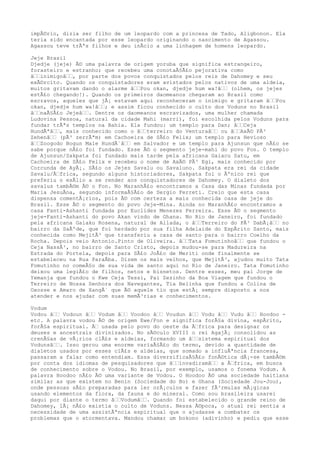 impÃ©rio, dizia ser filho de um leopardo com a princesa de Tado, Aligbonon. Ela
teria sido encantada por esse leopardo originando o nascimento de Agassou.
Agassou teve trÃªs filhos e deu inÃcio a uma linhagem de homens leopardo.
Jeje Brasil
Djedje (jeje) Ã© uma palavra de origem yoruba que significa estrangeiro,
forasteiro e estranho; que recebeu uma conotaÃ§Ã£o pejorativa como
â‰‰inimigoâ‰‰, por parte dos povos conquistados pelos reis de Dahomey e seu
exÃ©rcito. Quando os conquistadores eram avistados pelos nativos de uma aldeia,
muitos gritavam dando o alarme â‰‰Pou okan, djedje hum wa!â‰‰ (olhem, os jejes
estÃ£o chegando!). Quando os primeiros daomeanos chegaram ao Brasil como
escravos, aqueles que jÃ¡ estavam aqui reconheceram o inimigo e gritaram â‰‰Pou
okan, djedje hum wa!â‰‰; e assim ficou conhecido o culto dos Voduns no Brasil
â‰‰naÃ§Ã£o Jejeâ‰‰. Dentre os daomeanos escravizados, uma mulher chamada
Ludovina Pessoa, natural da cidade Mahi (marri), foi escolhida pelos Voduns para
fundar trÃªs templos na Bahia. Ela fundou: um templo para Dan; â‰‰Ceja
HundÃªâ‰‰, mais conhecido como o â‰‰terreiro do Venturaâ‰‰ ou â‰‰AxÃ© PÃ³
Zehenâ‰‰ (pÃ³ zerrÃªm) em Cachoeira de SÃ£o Felix; um templo para Hevioso
â‰‰Zoogodo Bogun Male HundÃ´â‰‰ em Salvador e um templo para Ajunsun que nÃ£o se
sabe porque nÃ£o foi fundado. Esse Ã© o segmento jeje-mahi do povo Fon. O templo
de Ajunsun/Sakpata foi fundado mais tarde pela africana Gaiacu Satu, em
Cachoeira de SÃ£o Felix e recebeu o nome de AxÃ© PÃ³ Egi, mais conhecido por
Corcunda de AyÃ¡. SÃ£o os Jejes Savalu ou Savaluno. Sakpata era rei da cidade
Savalu/Ã‰frica, segundo alguns historiadores, Sakpata foi o Ãºnico rei que
preferiu o exÃlio a se render aos conquistadores de Dahomey. O dialeto dos
savalus tambÃ©m Ã© o Fon. No MaranhÃ£o encontramos a Casa das Minas fundada por
Maria JesuÃna, segundo informaÃ§Ã£o de Sergio Ferreti. Creio que esta casa
dispensa comentÃ¡rios, pois Ã© com certeza a mais conhecida casa de jeje do
Brasil. Esse Ã© o segmento do povo Jeje-Mina. Ainda no MaranhÃ£o encontramos a
casa Fanti-Ashanti fundada por Euclides Menezes Ferreira. Esse Ã© o segmento
jeje-Fanti-Ashanti do povo Akan vindo de Ghana. No Rio de Janeiro, foi fundado
pela africana Gaiaku Rosena, natural de Allada, o â‰‰Terreiro do PÃ³ DabÃ¡â‰‰ no
bairro da SaÃºde, que foi herdado por sua filha Adelaide do EspÃrito Santo, mais
conhecida como MejitÃ³ que transferiu a casa de santo para o bairro Coelho da
Rocha. Depois veio Antonio.Pinto de Oliveira. â‰‰Tata Fomutinhoâ‰‰ que fundou o
Ceja NassÃ³, no bairro de Santo Cristo, depois mudou-se para Madureira na
Estrada do Portela, depois para SÃ£o JoÃ£o de Meriti onde finalmente se
estabeleceu na Rua ParaÃba. Dizem os mais velhos, que MejitÃ³, ajudou muito Tata
Fomutinho no comeÃ§o de sua vida de santo aqui no Rio de Janeiro. Tata Fomutinho
deixou uma legiÃ£o de filhos, netos e bisnetos. Dentre esses, meu pai Jorge de
Yemanja que fundou o Kwe Ceja Tessi, Pai Zezinho da Boa Viagem que fundou o
Terreiro de Nossa Senhora dos Navegantes, Tia Belinha que fundou a Colina de
Oxosse e Amaro de XangÃ´ que Ã© aquele tio que estÃ¡ sempre disposto a nos
atender e nos ajudar com suas memÃ³rias e conhecimentos.
Vodum
Vodou â‰‰ Vodoun â‰‰ Vodum â‰‰ Voodoo â‰‰ Voudun â‰‰ Vodu â‰‰ Vudu â‰‰ Hoodoo -
etc. A palavra vodou Ã© de origem Ewe/Fon e significa forÃ§a divina, espÃrito,
forÃ§a espiritual. Ã‰ usada pelo povo do oeste da Ã‰frica para designar os
deuses e ancestrais divinizados. No sÃ©culo XVIII o rei AgajÃ¡ consolidou as
crenÃ§as de vÃ¡rios clÃ£s e aldeias, formando um â‰‰sistema espiritual dos
Vodunsâ‰‰. Isso gerou uma enorme variaÃ§Ã£o do termo, devido a quantidade de
dialetos usados por esses clÃ£s e aldeias, que somado a influÃªncia francesa,
passaram a falar como entendiam. Essa diversificaÃ§Ã£o fonÃ©tica dÃ¡-se tambÃ©m
por conta dos idiomas de pesquisadores que â‰‰invadiramâ‰‰ a Ã‰frica, em busca
de conhecimento sobre o Vodou. No Brasil, por exemplo, usamos o fonema Vodum. A
palavra Hoodoo nÃ£o Ã© uma variante de Vodou. O Hoodoo Ã© uma sociedade haitiana
similar as que existem no Benin (Sociedade do Bo) e Ghana (Sociedade Jou-Jou),
onde pessoas sÃ£o preparadas para ler orÃ¡culos e fazer fÃ³rmulas mÃ¡gicas
usando elementos da flora, da fauna e do mineral. Como sou brasileira usarei
daqui por diante o termo â‰‰Vodumâ‰‰. Quando foi estabelecido o grande reino de
Dahomey, lÃ¡ nÃ£o existia o culto de Voduns. Nessa Ã©poca, o atual rei sentia a
necessidade de uma assistÃªncia espiritual que o ajudasse a combater os
problemas que o atormentava. Mandou chamar um bokono (adivinho) e pediu que esse
 